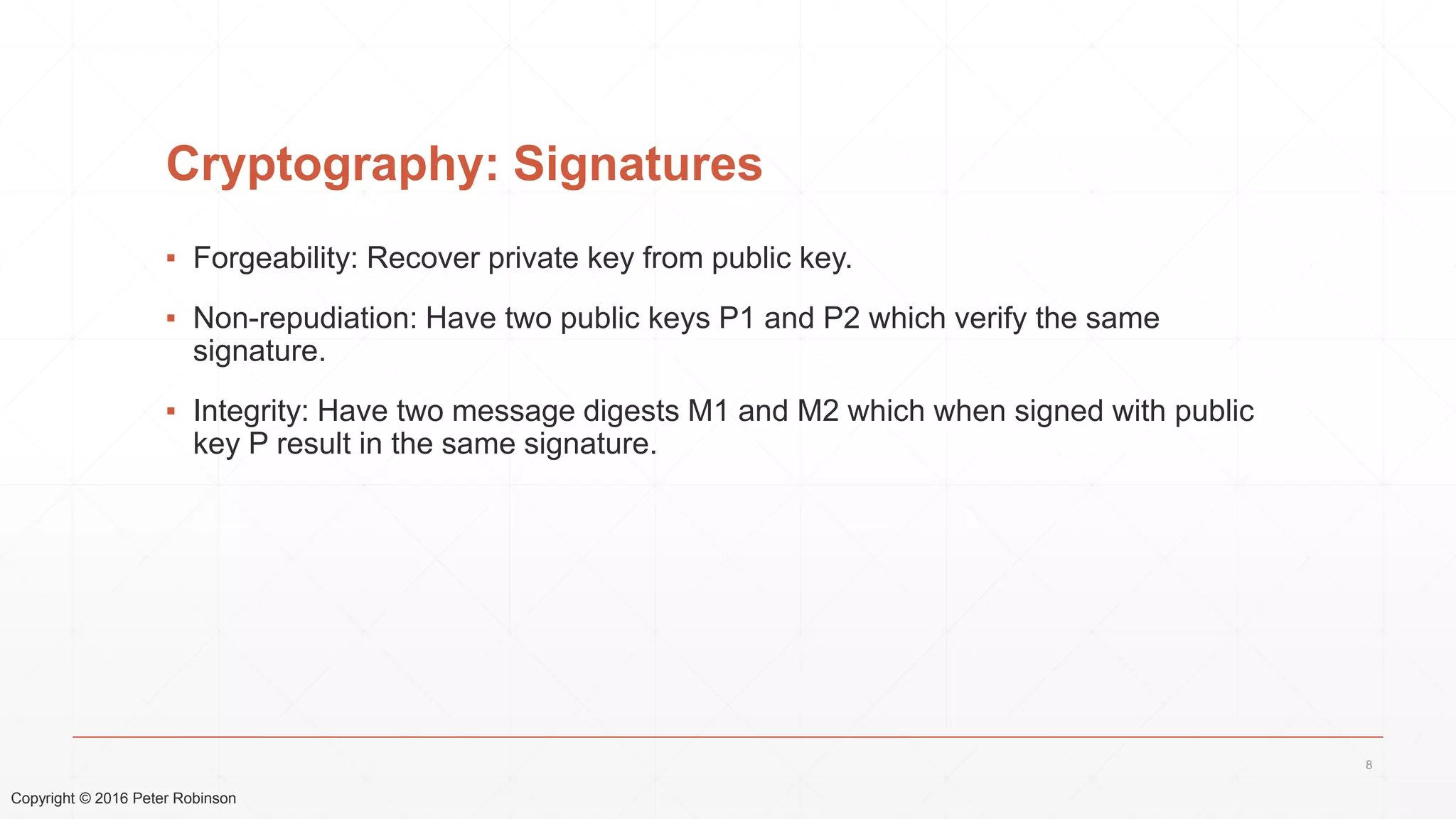 Copyright © 2016 Peter Robinson
Cryptography: Signatures
▪ Forgeability: Recover private key from public key.
▪ Non-repudiation: Have two public keys P1 and P2 which verify the same
signature.
▪ Integrity: Have two message digests M1 and M2 which when signed with public
key P result in the same signature.
8
 