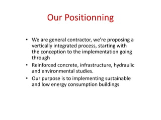 Our Positionning

• We are general contractor, we’re proposing a
  vertically integrated process, starting with
  the conception to the implementation going
  through
• Reinforced concrete, infrastructure, hydraulic
  and environmental studies.
• Our purpose is to implementing sustainable
  and low energy consumption buildings
 
