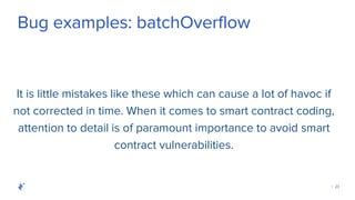| 23
Bug examples: batchOverflow
It is little mistakes like these which can cause a lot of havoc if
not corrected in time. When it comes to smart contract coding,
attention to detail is of paramount importance to avoid smart
contract vulnerabilities.
 