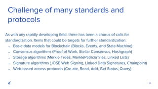 | 26
Challenge of many standards and
protocols
As with any rapidly developing field, there has been a chorus of calls for
standardization. Items that could be targets for further standardization:
● Basic data models for Blockchain (Blocks, Events, and State Machine)
● Consensus algorithms (Proof of Work, Stellar Consensus, Hashgraph)
● Storage algorithms (Merkle Trees, MerklePatriciaTries, Linked Lists)
● Signature algorithms (JOSE Web Signing, Linked Data Signatures, Chainpoint)
● Web-based access protocols (Cre-ate, Read, Add, Get Status, Query)
 