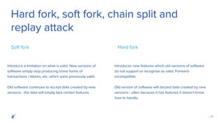 | 27
Hard fork, soft fork, chain split and
replay attack
Introduce a limitation on what is valid. New versions of
software simply stop producing some forms of
transactions / blocks, etc. which were previously valid.
Soft fork
Introduces new features which old versions of software
do not support or recognise as valid. Forward-
incompatible.
Hard fork
Old software continues to accept data created by new
versions - the data will simply lack certain features.
Old version of software will discard data created by new
versions - often because it has features it doesn't know
how to handle.
 