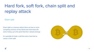 | 28
Hard fork, soft fork, chain split and
replay attack
Chain split is a scenario where there are two or more
competing versions of the blockchain that share the
same history up to the point that their rulesets diverge.
Chain split
It is possible for both a soft fork and a hard fork to
cause a chain split.
 