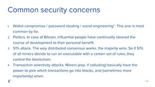| 30
Common security concerns
1. Wallet compromise / password stealing / social engineering*. This one is most
common by far.
2. Politics. In case of Bitcoin, influential people have continually steered the
course of development to their personal benefit.
3. 51% attack. The way distributed consensus works, the majority wins. So if 51%
of all miners decide to run an executable with a certain set of rules, they
control the blockchain.
4. Transaction selectivity attacks. Miners (esp. if colluding) basically have the
power to pick which transactions go into blocks, and (sometimes more
importantly) when.
 