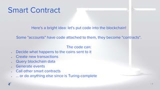 | 7
Here's a bright idea: let's put code into the blockchain!
Some "accounts" have code attached to them, they become "contracts".
The code can:
Smart Contract
● Decide what happens to the coins sent to it
● Create new transactions
● Query blockchain data
● Generate events
● Call other smart contracts
● ... or do anything else since is Turing-complete
 