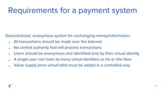 | 9
Requirements for a payment system
Decentralized, anonymous system for exchanging money/information:
● All transactions should be made over the Internet
● No central authority that will process transactions
● Users should be anonymous and identified only by their virtual identity
● A single user can have as many virtual identities as he or she likes
● Value supply (new virtual bills) must be added in a controlled way
 