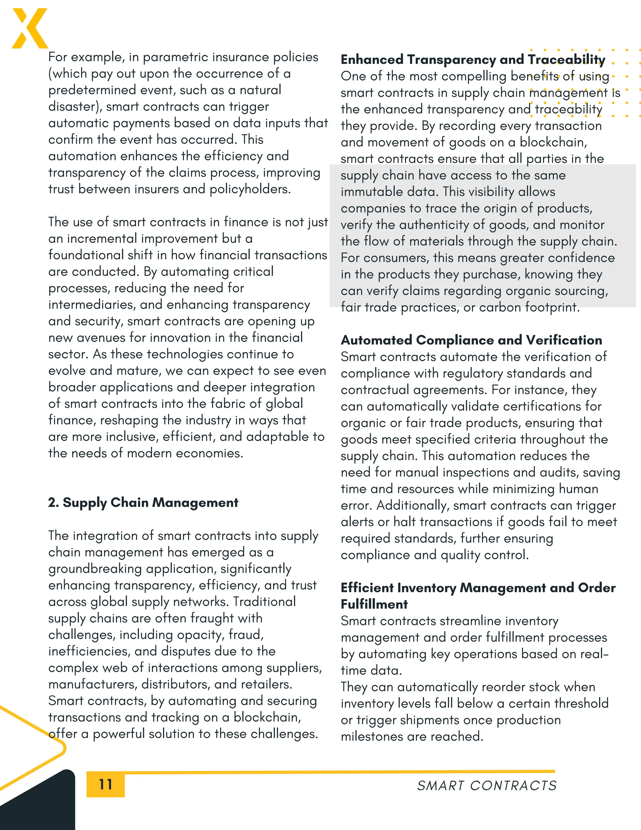 11
For example, in parametric insurance policies
(which pay out upon the occurrence of a
predetermined event, such as a natural
disaster), smart contracts can trigger
automatic payments based on data inputs that
confirm the event has occurred. This
automation enhances the efficiency and
transparency of the claims process, improving
trust between insurers and policyholders.
The use of smart contracts in finance is not just
an incremental improvement but a
foundational shift in how financial transactions
are conducted. By automating critical
processes, reducing the need for
intermediaries, and enhancing transparency
and security, smart contracts are opening up
new avenues for innovation in the financial
sector. As these technologies continue to
evolve and mature, we can expect to see even
broader applications and deeper integration
of smart contracts into the fabric of global
finance, reshaping the industry in ways that
are more inclusive, efficient, and adaptable to
the needs of modern economies.
2. Supply Chain Management
The integration of smart contracts into supply
chain management has emerged as a
groundbreaking application, significantly
enhancing transparency, efficiency, and trust
across global supply networks. Traditional
supply chains are often fraught with
challenges, including opacity, fraud,
inefficiencies, and disputes due to the
complex web of interactions among suppliers,
manufacturers, distributors, and retailers.
Smart contracts, by automating and securing
transactions and tracking on a blockchain,
offer a powerful solution to these challenges.
SMART CONTRACTS
Enhanced Transparency and Traceability
One of the most compelling benefits of using
smart contracts in supply chain management is
the enhanced transparency and traceability
they provide. By recording every transaction
and movement of goods on a blockchain,
smart contracts ensure that all parties in the
supply chain have access to the same
immutable data. This visibility allows
companies to trace the origin of products,
verify the authenticity of goods, and monitor
the flow of materials through the supply chain.
For consumers, this means greater confidence
in the products they purchase, knowing they
can verify claims regarding organic sourcing,
fair trade practices, or carbon footprint.
Automated Compliance and Verification
Smart contracts automate the verification of
compliance with regulatory standards and
contractual agreements. For instance, they
can automatically validate certifications for
organic or fair trade products, ensuring that
goods meet specified criteria throughout the
supply chain. This automation reduces the
need for manual inspections and audits, saving
time and resources while minimizing human
error. Additionally, smart contracts can trigger
alerts or halt transactions if goods fail to meet
required standards, further ensuring
compliance and quality control.
Efficient Inventory Management and Order
Fulfillment
Smart contracts streamline inventory
management and order fulfillment processes
by automating key operations based on real-
time data.
They can automatically reorder stock when
inventory levels fall below a certain threshold
or trigger shipments once production
milestones are reached.
 