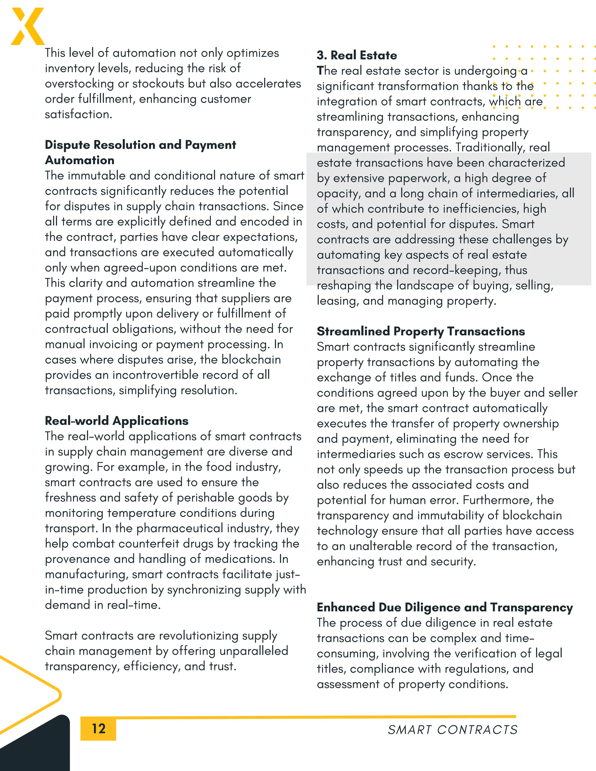 12
This level of automation not only optimizes
inventory levels, reducing the risk of
overstocking or stockouts but also accelerates
order fulfillment, enhancing customer
satisfaction.
Dispute Resolution and Payment
Automation
The immutable and conditional nature of smart
contracts significantly reduces the potential
for disputes in supply chain transactions. Since
all terms are explicitly defined and encoded in
the contract, parties have clear expectations,
and transactions are executed automatically
only when agreed-upon conditions are met.
This clarity and automation streamline the
payment process, ensuring that suppliers are
paid promptly upon delivery or fulfillment of
contractual obligations, without the need for
manual invoicing or payment processing. In
cases where disputes arise, the blockchain
provides an incontrovertible record of all
transactions, simplifying resolution.
Real-world Applications
The real-world applications of smart contracts
in supply chain management are diverse and
growing. For example, in the food industry,
smart contracts are used to ensure the
freshness and safety of perishable goods by
monitoring temperature conditions during
transport. In the pharmaceutical industry, they
help combat counterfeit drugs by tracking the
provenance and handling of medications. In
manufacturing, smart contracts facilitate just-
in-time production by synchronizing supply with
demand in real-time.
Smart contracts are revolutionizing supply
chain management by offering unparalleled
transparency, efficiency, and trust.
SMART CONTRACTS
3. Real Estate
The real estate sector is undergoing a
significant transformation thanks to the
integration of smart contracts, which are
streamlining transactions, enhancing
transparency, and simplifying property
management processes. Traditionally, real
estate transactions have been characterized
by extensive paperwork, a high degree of
opacity, and a long chain of intermediaries, all
of which contribute to inefficiencies, high
costs, and potential for disputes. Smart
contracts are addressing these challenges by
automating key aspects of real estate
transactions and record-keeping, thus
reshaping the landscape of buying, selling,
leasing, and managing property.
Streamlined Property Transactions
Smart contracts significantly streamline
property transactions by automating the
exchange of titles and funds. Once the
conditions agreed upon by the buyer and seller
are met, the smart contract automatically
executes the transfer of property ownership
and payment, eliminating the need for
intermediaries such as escrow services. This
not only speeds up the transaction process but
also reduces the associated costs and
potential for human error. Furthermore, the
transparency and immutability of blockchain
technology ensure that all parties have access
to an unalterable record of the transaction,
enhancing trust and security.
Enhanced Due Diligence and Transparency
The process of due diligence in real estate
transactions can be complex and time-
consuming, involving the verification of legal
titles, compliance with regulations, and
assessment of property conditions.
 