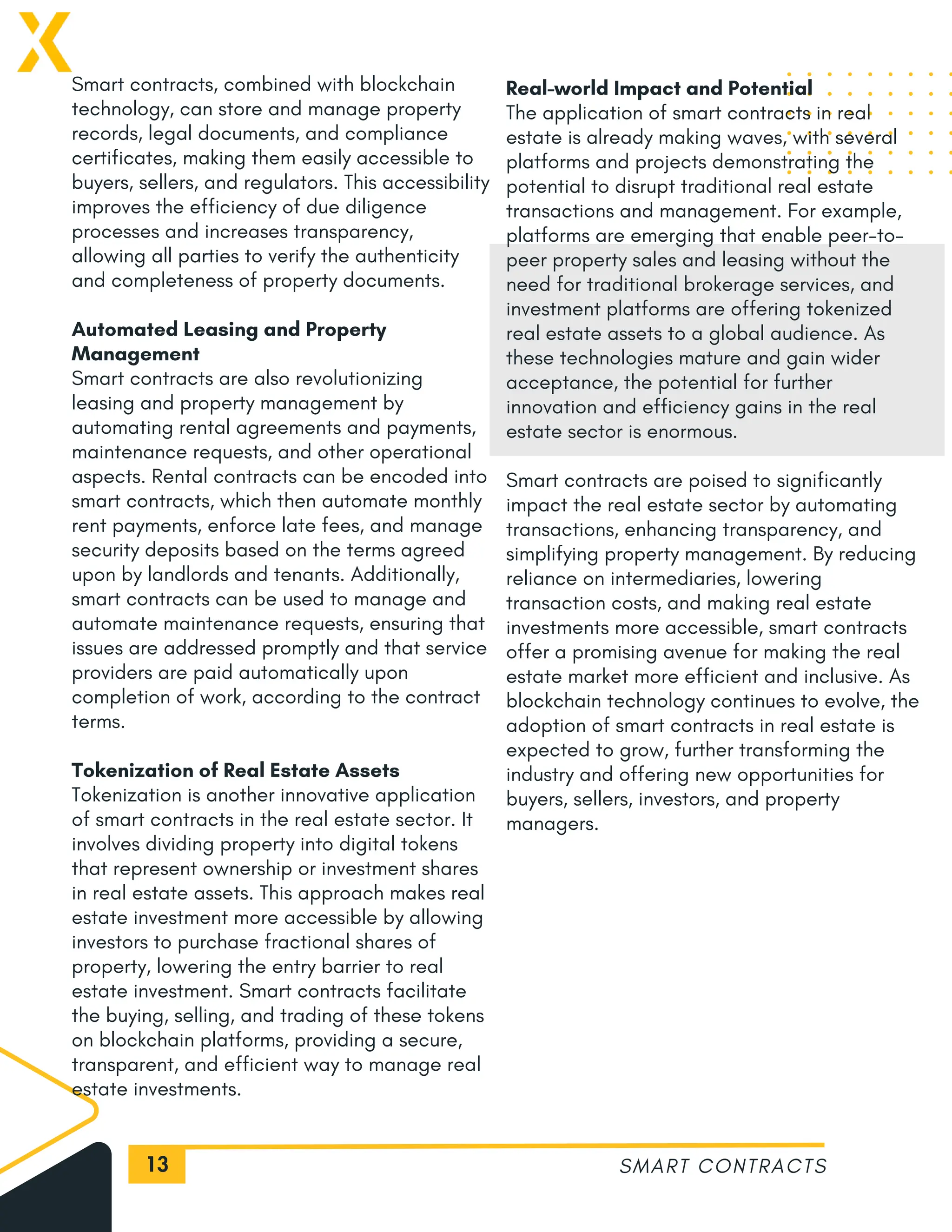13
Smart contracts, combined with blockchain
technology, can store and manage property
records, legal documents, and compliance
certificates, making them easily accessible to
buyers, sellers, and regulators. This accessibility
improves the efficiency of due diligence
processes and increases transparency,
allowing all parties to verify the authenticity
and completeness of property documents.
Automated Leasing and Property
Management
Smart contracts are also revolutionizing
leasing and property management by
automating rental agreements and payments,
maintenance requests, and other operational
aspects. Rental contracts can be encoded into
smart contracts, which then automate monthly
rent payments, enforce late fees, and manage
security deposits based on the terms agreed
upon by landlords and tenants. Additionally,
smart contracts can be used to manage and
automate maintenance requests, ensuring that
issues are addressed promptly and that service
providers are paid automatically upon
completion of work, according to the contract
terms.
Tokenization of Real Estate Assets
Tokenization is another innovative application
of smart contracts in the real estate sector. It
involves dividing property into digital tokens
that represent ownership or investment shares
in real estate assets. This approach makes real
estate investment more accessible by allowing
investors to purchase fractional shares of
property, lowering the entry barrier to real
estate investment. Smart contracts facilitate
the buying, selling, and trading of these tokens
on blockchain platforms, providing a secure,
transparent, and efficient way to manage real
estate investments.
SMART CONTRACTS
Real-world Impact and Potential
The application of smart contracts in real
estate is already making waves, with several
platforms and projects demonstrating the
potential to disrupt traditional real estate
transactions and management. For example,
platforms are emerging that enable peer-to-
peer property sales and leasing without the
need for traditional brokerage services, and
investment platforms are offering tokenized
real estate assets to a global audience. As
these technologies mature and gain wider
acceptance, the potential for further
innovation and efficiency gains in the real
estate sector is enormous.
Smart contracts are poised to significantly
impact the real estate sector by automating
transactions, enhancing transparency, and
simplifying property management. By reducing
reliance on intermediaries, lowering
transaction costs, and making real estate
investments more accessible, smart contracts
offer a promising avenue for making the real
estate market more efficient and inclusive. As
blockchain technology continues to evolve, the
adoption of smart contracts in real estate is
expected to grow, further transforming the
industry and offering new opportunities for
buyers, sellers, investors, and property
managers.
 