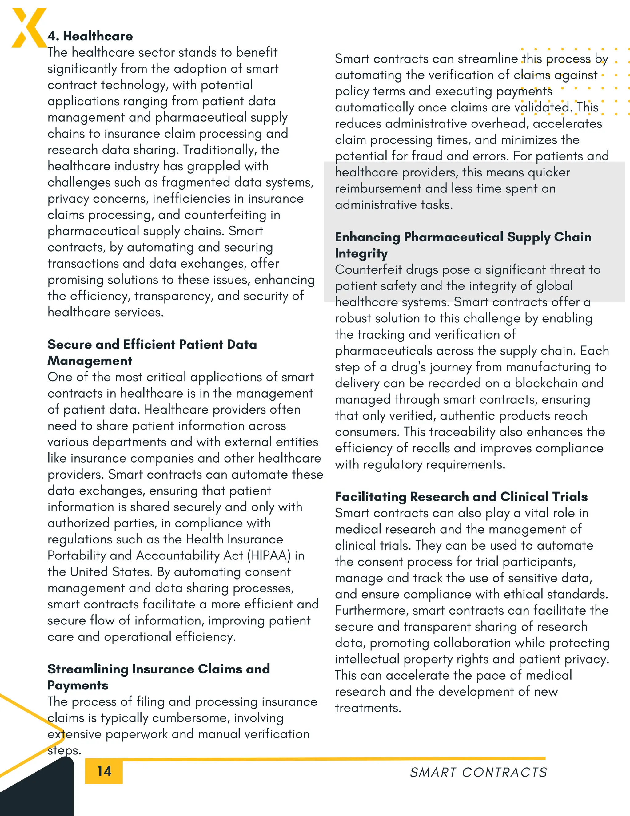 14
4. Healthcare
The healthcare sector stands to benefit
significantly from the adoption of smart
contract technology, with potential
applications ranging from patient data
management and pharmaceutical supply
chains to insurance claim processing and
research data sharing. Traditionally, the
healthcare industry has grappled with
challenges such as fragmented data systems,
privacy concerns, inefficiencies in insurance
claims processing, and counterfeiting in
pharmaceutical supply chains. Smart
contracts, by automating and securing
transactions and data exchanges, offer
promising solutions to these issues, enhancing
the efficiency, transparency, and security of
healthcare services.
Secure and Efficient Patient Data
Management
One of the most critical applications of smart
contracts in healthcare is in the management
of patient data. Healthcare providers often
need to share patient information across
various departments and with external entities
like insurance companies and other healthcare
providers. Smart contracts can automate these
data exchanges, ensuring that patient
information is shared securely and only with
authorized parties, in compliance with
regulations such as the Health Insurance
Portability and Accountability Act (HIPAA) in
the United States. By automating consent
management and data sharing processes,
smart contracts facilitate a more efficient and
secure flow of information, improving patient
care and operational efficiency.
Streamlining Insurance Claims and
Payments
The process of filing and processing insurance
claims is typically cumbersome, involving
extensive paperwork and manual verification
steps.
SMART CONTRACTS
Smart contracts can streamline this process by
automating the verification of claims against
policy terms and executing payments
automatically once claims are validated. This
reduces administrative overhead, accelerates
claim processing times, and minimizes the
potential for fraud and errors. For patients and
healthcare providers, this means quicker
reimbursement and less time spent on
administrative tasks.
Enhancing Pharmaceutical Supply Chain
Integrity
Counterfeit drugs pose a significant threat to
patient safety and the integrity of global
healthcare systems. Smart contracts offer a
robust solution to this challenge by enabling
the tracking and verification of
pharmaceuticals across the supply chain. Each
step of a drug's journey from manufacturing to
delivery can be recorded on a blockchain and
managed through smart contracts, ensuring
that only verified, authentic products reach
consumers. This traceability also enhances the
efficiency of recalls and improves compliance
with regulatory requirements.
Facilitating Research and Clinical Trials
Smart contracts can also play a vital role in
medical research and the management of
clinical trials. They can be used to automate
the consent process for trial participants,
manage and track the use of sensitive data,
and ensure compliance with ethical standards.
Furthermore, smart contracts can facilitate the
secure and transparent sharing of research
data, promoting collaboration while protecting
intellectual property rights and patient privacy.
This can accelerate the pace of medical
research and the development of new
treatments.
 