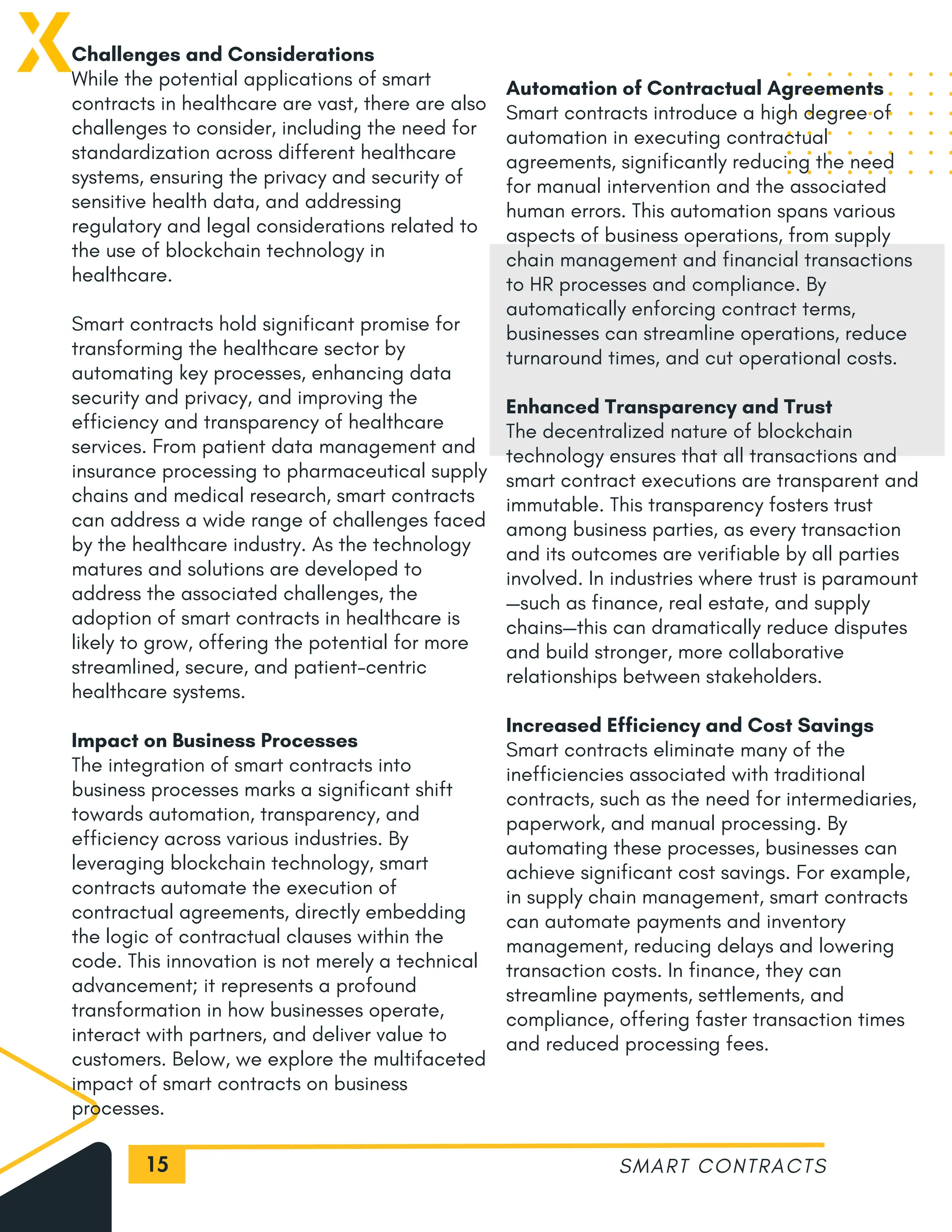 15
Challenges and Considerations
While the potential applications of smart
contracts in healthcare are vast, there are also
challenges to consider, including the need for
standardization across different healthcare
systems, ensuring the privacy and security of
sensitive health data, and addressing
regulatory and legal considerations related to
the use of blockchain technology in
healthcare.
Smart contracts hold significant promise for
transforming the healthcare sector by
automating key processes, enhancing data
security and privacy, and improving the
efficiency and transparency of healthcare
services. From patient data management and
insurance processing to pharmaceutical supply
chains and medical research, smart contracts
can address a wide range of challenges faced
by the healthcare industry. As the technology
matures and solutions are developed to
address the associated challenges, the
adoption of smart contracts in healthcare is
likely to grow, offering the potential for more
streamlined, secure, and patient-centric
healthcare systems.
Impact on Business Processes
The integration of smart contracts into
business processes marks a significant shift
towards automation, transparency, and
efficiency across various industries. By
leveraging blockchain technology, smart
contracts automate the execution of
contractual agreements, directly embedding
the logic of contractual clauses within the
code. This innovation is not merely a technical
advancement; it represents a profound
transformation in how businesses operate,
interact with partners, and deliver value to
customers. Below, we explore the multifaceted
impact of smart contracts on business
processes.
SMART CONTRACTS
Automation of Contractual Agreements
Smart contracts introduce a high degree of
automation in executing contractual
agreements, significantly reducing the need
for manual intervention and the associated
human errors. This automation spans various
aspects of business operations, from supply
chain management and financial transactions
to HR processes and compliance. By
automatically enforcing contract terms,
businesses can streamline operations, reduce
turnaround times, and cut operational costs.
Enhanced Transparency and Trust
The decentralized nature of blockchain
technology ensures that all transactions and
smart contract executions are transparent and
immutable. This transparency fosters trust
among business parties, as every transaction
and its outcomes are verifiable by all parties
involved. In industries where trust is paramount
—such as finance, real estate, and supply
chains—this can dramatically reduce disputes
and build stronger, more collaborative
relationships between stakeholders.
Increased Efficiency and Cost Savings
Smart contracts eliminate many of the
inefficiencies associated with traditional
contracts, such as the need for intermediaries,
paperwork, and manual processing. By
automating these processes, businesses can
achieve significant cost savings. For example,
in supply chain management, smart contracts
can automate payments and inventory
management, reducing delays and lowering
transaction costs. In finance, they can
streamline payments, settlements, and
compliance, offering faster transaction times
and reduced processing fees.
 