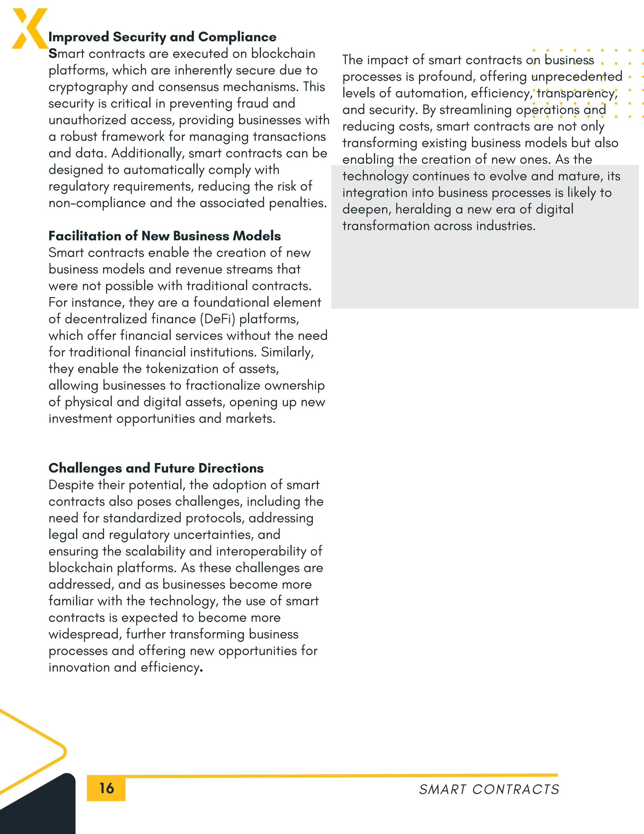 16
Improved Security and Compliance
Smart contracts are executed on blockchain
platforms, which are inherently secure due to
cryptography and consensus mechanisms. This
security is critical in preventing fraud and
unauthorized access, providing businesses with
a robust framework for managing transactions
and data. Additionally, smart contracts can be
designed to automatically comply with
regulatory requirements, reducing the risk of
non-compliance and the associated penalties.
Facilitation of New Business Models
Smart contracts enable the creation of new
business models and revenue streams that
were not possible with traditional contracts.
For instance, they are a foundational element
of decentralized finance (DeFi) platforms,
which offer financial services without the need
for traditional financial institutions. Similarly,
they enable the tokenization of assets,
allowing businesses to fractionalize ownership
of physical and digital assets, opening up new
investment opportunities and markets.
Challenges and Future Directions
Despite their potential, the adoption of smart
contracts also poses challenges, including the
need for standardized protocols, addressing
legal and regulatory uncertainties, and
ensuring the scalability and interoperability of
blockchain platforms. As these challenges are
addressed, and as businesses become more
familiar with the technology, the use of smart
contracts is expected to become more
widespread, further transforming business
processes and offering new opportunities for
innovation and efficiency.
SMART CONTRACTS
The impact of smart contracts on business
processes is profound, offering unprecedented
levels of automation, efficiency, transparency,
and security. By streamlining operations and
reducing costs, smart contracts are not only
transforming existing business models but also
enabling the creation of new ones. As the
technology continues to evolve and mature, its
integration into business processes is likely to
deepen, heralding a new era of digital
transformation across industries.
 