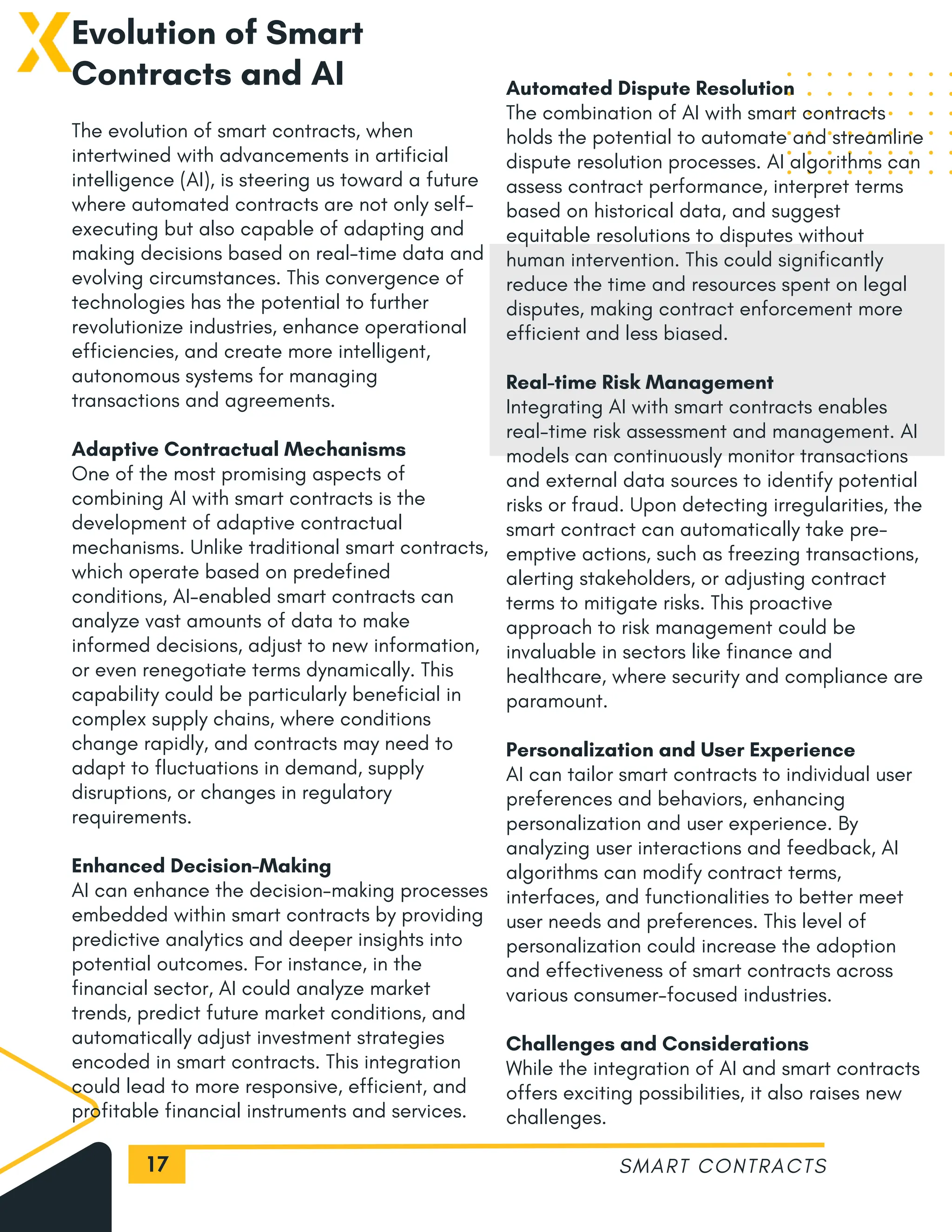 17
Evolution of Smart
Contracts and AI
The evolution of smart contracts, when
intertwined with advancements in artificial
intelligence (AI), is steering us toward a future
where automated contracts are not only self-
executing but also capable of adapting and
making decisions based on real-time data and
evolving circumstances. This convergence of
technologies has the potential to further
revolutionize industries, enhance operational
efficiencies, and create more intelligent,
autonomous systems for managing
transactions and agreements.
Adaptive Contractual Mechanisms
One of the most promising aspects of
combining AI with smart contracts is the
development of adaptive contractual
mechanisms. Unlike traditional smart contracts,
which operate based on predefined
conditions, AI-enabled smart contracts can
analyze vast amounts of data to make
informed decisions, adjust to new information,
or even renegotiate terms dynamically. This
capability could be particularly beneficial in
complex supply chains, where conditions
change rapidly, and contracts may need to
adapt to fluctuations in demand, supply
disruptions, or changes in regulatory
requirements.
Enhanced Decision-Making
AI can enhance the decision-making processes
embedded within smart contracts by providing
predictive analytics and deeper insights into
potential outcomes. For instance, in the
financial sector, AI could analyze market
trends, predict future market conditions, and
automatically adjust investment strategies
encoded in smart contracts. This integration
could lead to more responsive, efficient, and
profitable financial instruments and services.
SMART CONTRACTS
Automated Dispute Resolution
The combination of AI with smart contracts
holds the potential to automate and streamline
dispute resolution processes. AI algorithms can
assess contract performance, interpret terms
based on historical data, and suggest
equitable resolutions to disputes without
human intervention. This could significantly
reduce the time and resources spent on legal
disputes, making contract enforcement more
efficient and less biased.
Real-time Risk Management
Integrating AI with smart contracts enables
real-time risk assessment and management. AI
models can continuously monitor transactions
and external data sources to identify potential
risks or fraud. Upon detecting irregularities, the
smart contract can automatically take pre-
emptive actions, such as freezing transactions,
alerting stakeholders, or adjusting contract
terms to mitigate risks. This proactive
approach to risk management could be
invaluable in sectors like finance and
healthcare, where security and compliance are
paramount.
Personalization and User Experience
AI can tailor smart contracts to individual user
preferences and behaviors, enhancing
personalization and user experience. By
analyzing user interactions and feedback, AI
algorithms can modify contract terms,
interfaces, and functionalities to better meet
user needs and preferences. This level of
personalization could increase the adoption
and effectiveness of smart contracts across
various consumer-focused industries.
Challenges and Considerations
While the integration of AI and smart contracts
offers exciting possibilities, it also raises new
challenges.
 