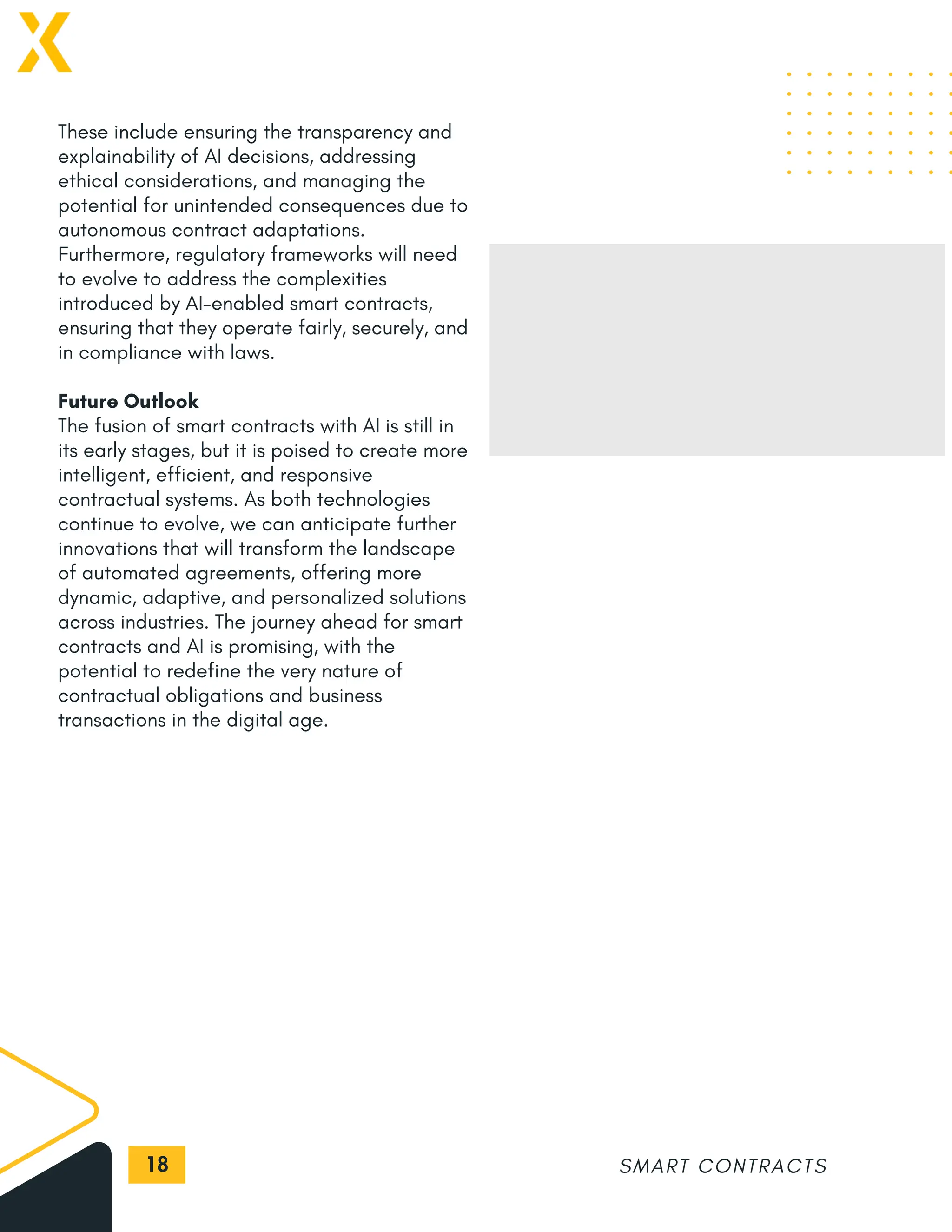 18
These include ensuring the transparency and
explainability of AI decisions, addressing
ethical considerations, and managing the
potential for unintended consequences due to
autonomous contract adaptations.
Furthermore, regulatory frameworks will need
to evolve to address the complexities
introduced by AI-enabled smart contracts,
ensuring that they operate fairly, securely, and
in compliance with laws.
Future Outlook
The fusion of smart contracts with AI is still in
its early stages, but it is poised to create more
intelligent, efficient, and responsive
contractual systems. As both technologies
continue to evolve, we can anticipate further
innovations that will transform the landscape
of automated agreements, offering more
dynamic, adaptive, and personalized solutions
across industries. The journey ahead for smart
contracts and AI is promising, with the
potential to redefine the very nature of
contractual obligations and business
transactions in the digital age.
SMART CONTRACTS
 