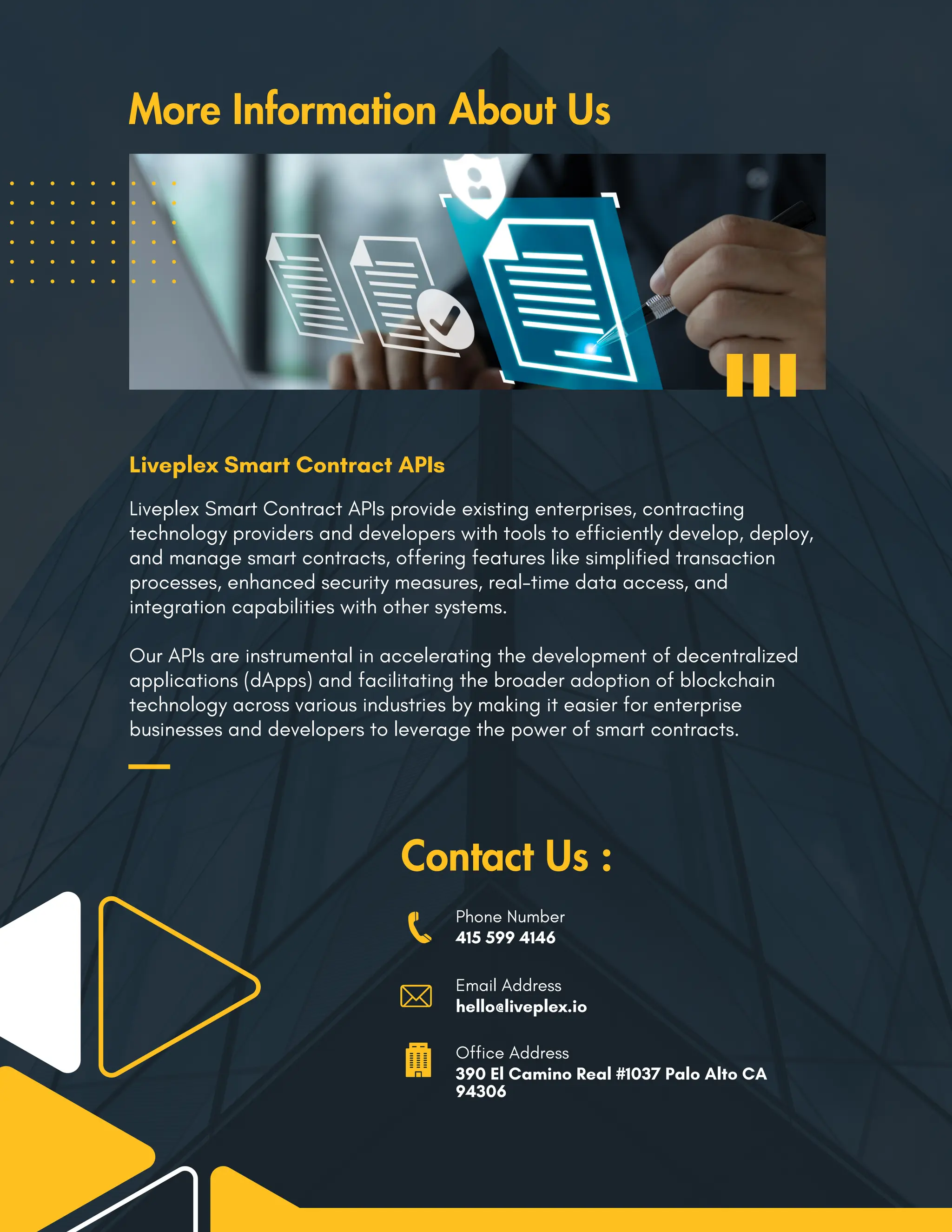 Liveplex Smart Contract APIs provide existing enterprises, contracting
technology providers and developers with tools to efficiently develop, deploy,
and manage smart contracts, offering features like simplified transaction
processes, enhanced security measures, real-time data access, and
integration capabilities with other systems.
Our APIs are instrumental in accelerating the development of decentralized
applications (dApps) and facilitating the broader adoption of blockchain
technology across various industries by making it easier for enterprise
businesses and developers to leverage the power of smart contracts.
Contact Us :
Phone Number
415 599 4146
Email Address
hello@liveplex.io
Office Address
390 El Camino Real #1037 Palo Alto CA
94306
More Information About Us
Liveplex Smart Contract APIs
 