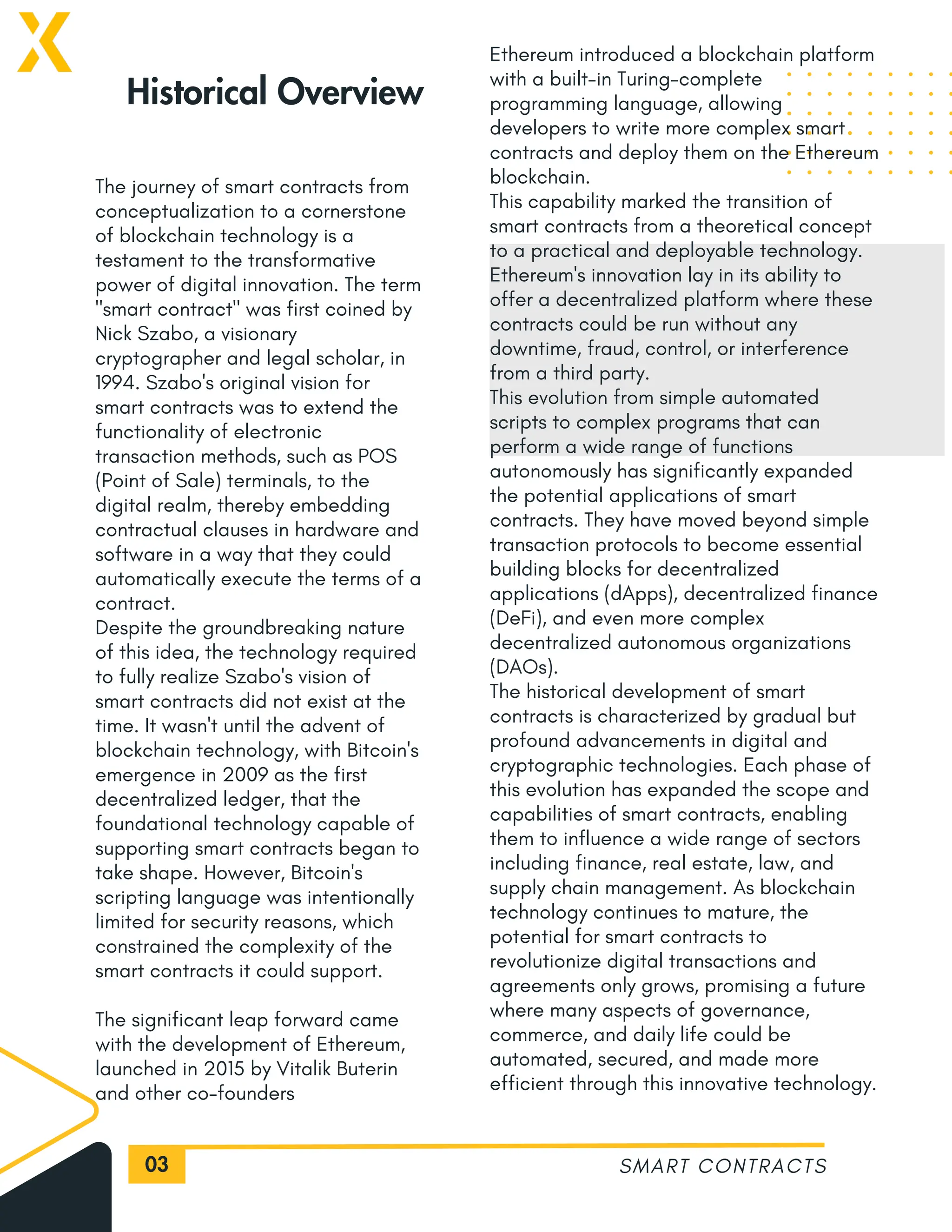 03
The journey of smart contracts from
conceptualization to a cornerstone
of blockchain technology is a
testament to the transformative
power of digital innovation. The term
"smart contract" was first coined by
Nick Szabo, a visionary
cryptographer and legal scholar, in
1994. Szabo's original vision for
smart contracts was to extend the
functionality of electronic
transaction methods, such as POS
(Point of Sale) terminals, to the
digital realm, thereby embedding
contractual clauses in hardware and
software in a way that they could
automatically execute the terms of a
contract.
Despite the groundbreaking nature
of this idea, the technology required
to fully realize Szabo's vision of
smart contracts did not exist at the
time. It wasn't until the advent of
blockchain technology, with Bitcoin's
emergence in 2009 as the first
decentralized ledger, that the
foundational technology capable of
supporting smart contracts began to
take shape. However, Bitcoin's
scripting language was intentionally
limited for security reasons, which
constrained the complexity of the
smart contracts it could support.
The significant leap forward came
with the development of Ethereum,
launched in 2015 by Vitalik Buterin
and other co-founders
SMART CONTRACTS
Historical Overview
Ethereum introduced a blockchain platform
with a built-in Turing-complete
programming language, allowing
developers to write more complex smart
contracts and deploy them on the Ethereum
blockchain.
This capability marked the transition of
smart contracts from a theoretical concept
to a practical and deployable technology.
Ethereum's innovation lay in its ability to
offer a decentralized platform where these
contracts could be run without any
downtime, fraud, control, or interference
from a third party.
This evolution from simple automated
scripts to complex programs that can
perform a wide range of functions
autonomously has significantly expanded
the potential applications of smart
contracts. They have moved beyond simple
transaction protocols to become essential
building blocks for decentralized
applications (dApps), decentralized finance
(DeFi), and even more complex
decentralized autonomous organizations
(DAOs).
The historical development of smart
contracts is characterized by gradual but
profound advancements in digital and
cryptographic technologies. Each phase of
this evolution has expanded the scope and
capabilities of smart contracts, enabling
them to influence a wide range of sectors
including finance, real estate, law, and
supply chain management. As blockchain
technology continues to mature, the
potential for smart contracts to
revolutionize digital transactions and
agreements only grows, promising a future
where many aspects of governance,
commerce, and daily life could be
automated, secured, and made more
efficient through this innovative technology.
 