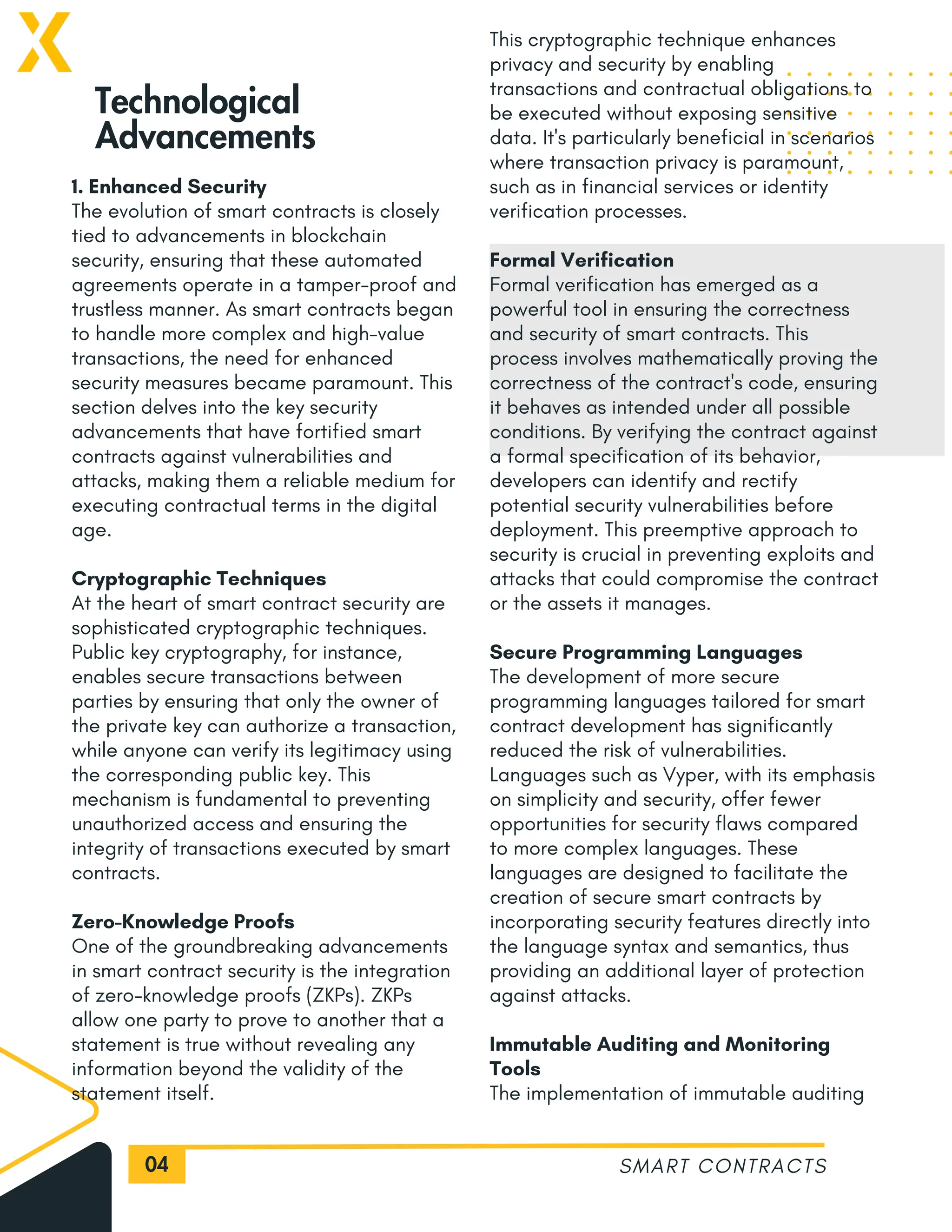 04
1. Enhanced Security
The evolution of smart contracts is closely
tied to advancements in blockchain
security, ensuring that these automated
agreements operate in a tamper-proof and
trustless manner. As smart contracts began
to handle more complex and high-value
transactions, the need for enhanced
security measures became paramount. This
section delves into the key security
advancements that have fortified smart
contracts against vulnerabilities and
attacks, making them a reliable medium for
executing contractual terms in the digital
age.
Cryptographic Techniques
At the heart of smart contract security are
sophisticated cryptographic techniques.
Public key cryptography, for instance,
enables secure transactions between
parties by ensuring that only the owner of
the private key can authorize a transaction,
while anyone can verify its legitimacy using
the corresponding public key. This
mechanism is fundamental to preventing
unauthorized access and ensuring the
integrity of transactions executed by smart
contracts.
Zero-Knowledge Proofs
One of the groundbreaking advancements
in smart contract security is the integration
of zero-knowledge proofs (ZKPs). ZKPs
allow one party to prove to another that a
statement is true without revealing any
information beyond the validity of the
statement itself.
SMART CONTRACTS
Technological
Advancements
This cryptographic technique enhances
privacy and security by enabling
transactions and contractual obligations to
be executed without exposing sensitive
data. It's particularly beneficial in scenarios
where transaction privacy is paramount,
such as in financial services or identity
verification processes.
Formal Verification
Formal verification has emerged as a
powerful tool in ensuring the correctness
and security of smart contracts. This
process involves mathematically proving the
correctness of the contract's code, ensuring
it behaves as intended under all possible
conditions. By verifying the contract against
a formal specification of its behavior,
developers can identify and rectify
potential security vulnerabilities before
deployment. This preemptive approach to
security is crucial in preventing exploits and
attacks that could compromise the contract
or the assets it manages.
Secure Programming Languages
The development of more secure
programming languages tailored for smart
contract development has significantly
reduced the risk of vulnerabilities.
Languages such as Vyper, with its emphasis
on simplicity and security, offer fewer
opportunities for security flaws compared
to more complex languages. These
languages are designed to facilitate the
creation of secure smart contracts by
incorporating security features directly into
the language syntax and semantics, thus
providing an additional layer of protection
against attacks.
Immutable Auditing and Monitoring
Tools
The implementation of immutable auditing
 