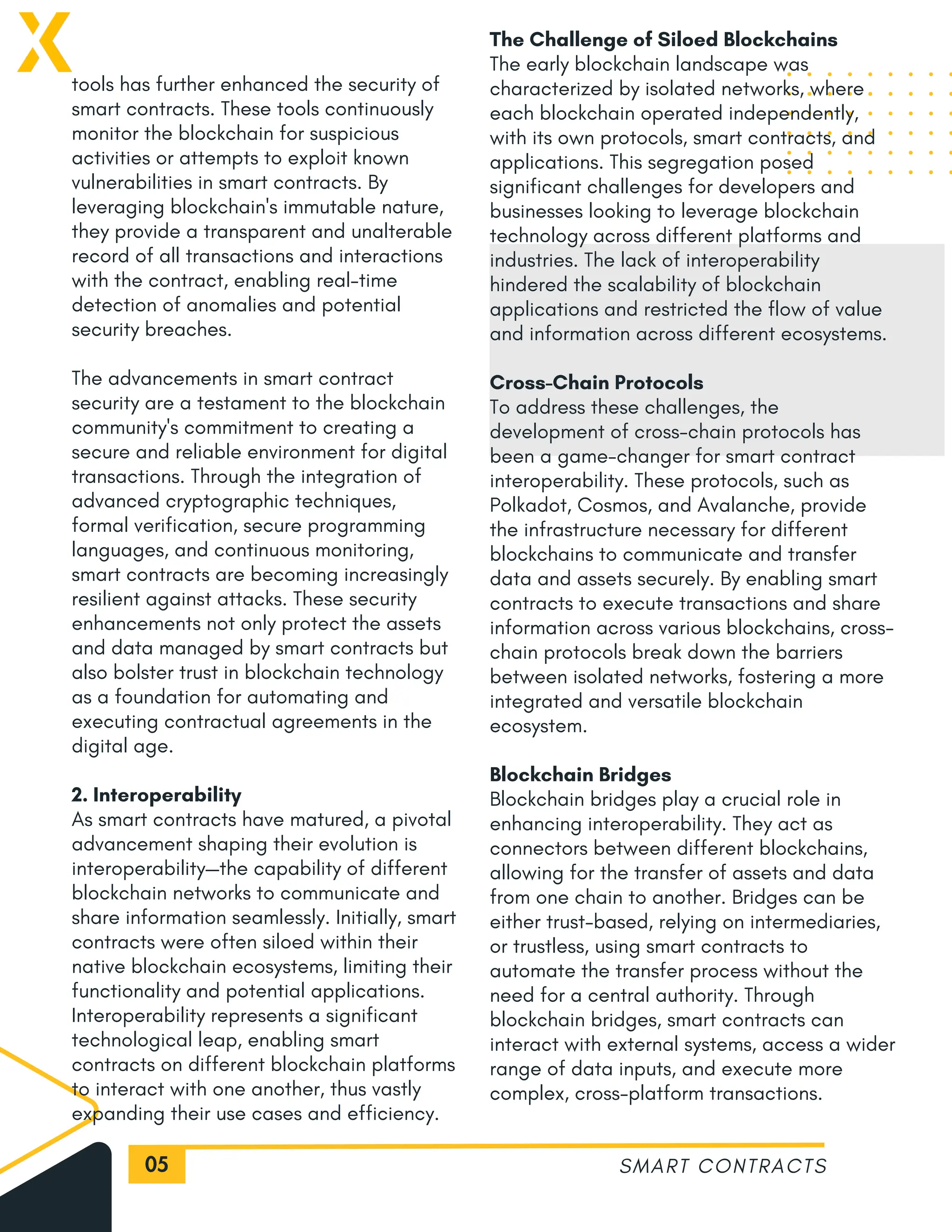 05
tools has further enhanced the security of
smart contracts. These tools continuously
monitor the blockchain for suspicious
activities or attempts to exploit known
vulnerabilities in smart contracts. By
leveraging blockchain's immutable nature,
they provide a transparent and unalterable
record of all transactions and interactions
with the contract, enabling real-time
detection of anomalies and potential
security breaches.
The advancements in smart contract
security are a testament to the blockchain
community's commitment to creating a
secure and reliable environment for digital
transactions. Through the integration of
advanced cryptographic techniques,
formal verification, secure programming
languages, and continuous monitoring,
smart contracts are becoming increasingly
resilient against attacks. These security
enhancements not only protect the assets
and data managed by smart contracts but
also bolster trust in blockchain technology
as a foundation for automating and
executing contractual agreements in the
digital age.
2. Interoperability
As smart contracts have matured, a pivotal
advancement shaping their evolution is
interoperability—the capability of different
blockchain networks to communicate and
share information seamlessly. Initially, smart
contracts were often siloed within their
native blockchain ecosystems, limiting their
functionality and potential applications.
Interoperability represents a significant
technological leap, enabling smart
contracts on different blockchain platforms
to interact with one another, thus vastly
expanding their use cases and efficiency.
SMART CONTRACTS
The Challenge of Siloed Blockchains
The early blockchain landscape was
characterized by isolated networks, where
each blockchain operated independently,
with its own protocols, smart contracts, and
applications. This segregation posed
significant challenges for developers and
businesses looking to leverage blockchain
technology across different platforms and
industries. The lack of interoperability
hindered the scalability of blockchain
applications and restricted the flow of value
and information across different ecosystems.
Cross-Chain Protocols
To address these challenges, the
development of cross-chain protocols has
been a game-changer for smart contract
interoperability. These protocols, such as
Polkadot, Cosmos, and Avalanche, provide
the infrastructure necessary for different
blockchains to communicate and transfer
data and assets securely. By enabling smart
contracts to execute transactions and share
information across various blockchains, cross-
chain protocols break down the barriers
between isolated networks, fostering a more
integrated and versatile blockchain
ecosystem.
Blockchain Bridges
Blockchain bridges play a crucial role in
enhancing interoperability. They act as
connectors between different blockchains,
allowing for the transfer of assets and data
from one chain to another. Bridges can be
either trust-based, relying on intermediaries,
or trustless, using smart contracts to
automate the transfer process without the
need for a central authority. Through
blockchain bridges, smart contracts can
interact with external systems, access a wider
range of data inputs, and execute more
complex, cross-platform transactions.
 