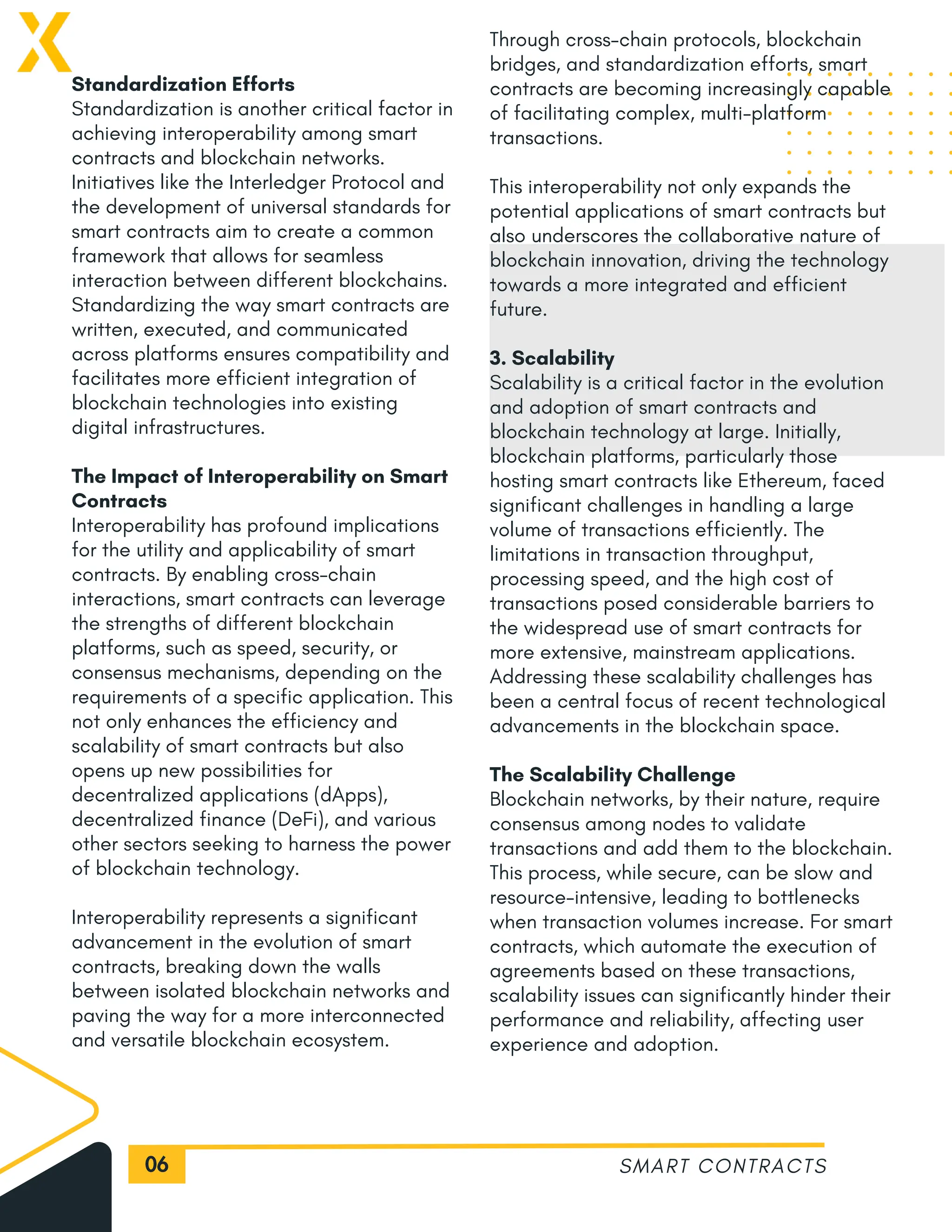 06
Standardization Efforts
Standardization is another critical factor in
achieving interoperability among smart
contracts and blockchain networks.
Initiatives like the Interledger Protocol and
the development of universal standards for
smart contracts aim to create a common
framework that allows for seamless
interaction between different blockchains.
Standardizing the way smart contracts are
written, executed, and communicated
across platforms ensures compatibility and
facilitates more efficient integration of
blockchain technologies into existing
digital infrastructures.
The Impact of Interoperability on Smart
Contracts
Interoperability has profound implications
for the utility and applicability of smart
contracts. By enabling cross-chain
interactions, smart contracts can leverage
the strengths of different blockchain
platforms, such as speed, security, or
consensus mechanisms, depending on the
requirements of a specific application. This
not only enhances the efficiency and
scalability of smart contracts but also
opens up new possibilities for
decentralized applications (dApps),
decentralized finance (DeFi), and various
other sectors seeking to harness the power
of blockchain technology.
Interoperability represents a significant
advancement in the evolution of smart
contracts, breaking down the walls
between isolated blockchain networks and
paving the way for a more interconnected
and versatile blockchain ecosystem.
SMART CONTRACTS
Through cross-chain protocols, blockchain
bridges, and standardization efforts, smart
contracts are becoming increasingly capable
of facilitating complex, multi-platform
transactions.
This interoperability not only expands the
potential applications of smart contracts but
also underscores the collaborative nature of
blockchain innovation, driving the technology
towards a more integrated and efficient
future.
3. Scalability
Scalability is a critical factor in the evolution
and adoption of smart contracts and
blockchain technology at large. Initially,
blockchain platforms, particularly those
hosting smart contracts like Ethereum, faced
significant challenges in handling a large
volume of transactions efficiently. The
limitations in transaction throughput,
processing speed, and the high cost of
transactions posed considerable barriers to
the widespread use of smart contracts for
more extensive, mainstream applications.
Addressing these scalability challenges has
been a central focus of recent technological
advancements in the blockchain space.
The Scalability Challenge
Blockchain networks, by their nature, require
consensus among nodes to validate
transactions and add them to the blockchain.
This process, while secure, can be slow and
resource-intensive, leading to bottlenecks
when transaction volumes increase. For smart
contracts, which automate the execution of
agreements based on these transactions,
scalability issues can significantly hinder their
performance and reliability, affecting user
experience and adoption.
 