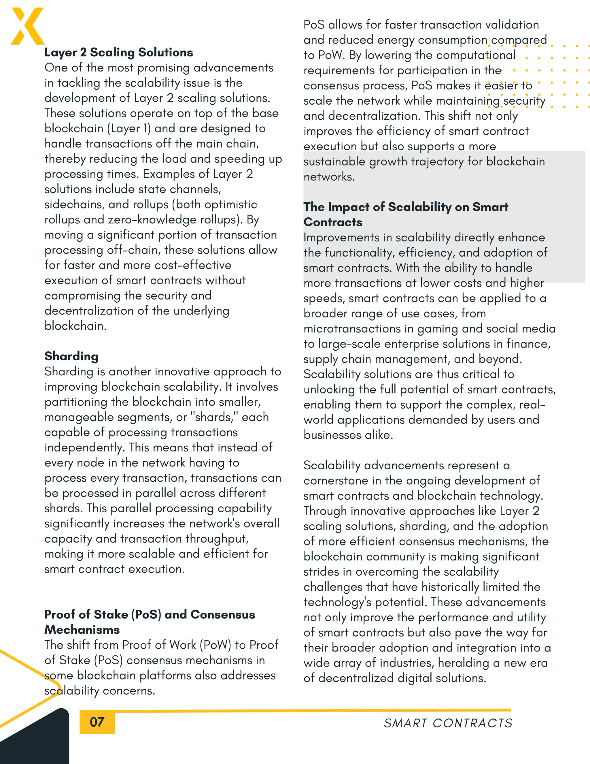 07
Layer 2 Scaling Solutions
One of the most promising advancements
in tackling the scalability issue is the
development of Layer 2 scaling solutions.
These solutions operate on top of the base
blockchain (Layer 1) and are designed to
handle transactions off the main chain,
thereby reducing the load and speeding up
processing times. Examples of Layer 2
solutions include state channels,
sidechains, and rollups (both optimistic
rollups and zero-knowledge rollups). By
moving a significant portion of transaction
processing off-chain, these solutions allow
for faster and more cost-effective
execution of smart contracts without
compromising the security and
decentralization of the underlying
blockchain.
Sharding
Sharding is another innovative approach to
improving blockchain scalability. It involves
partitioning the blockchain into smaller,
manageable segments, or "shards," each
capable of processing transactions
independently. This means that instead of
every node in the network having to
process every transaction, transactions can
be processed in parallel across different
shards. This parallel processing capability
significantly increases the network's overall
capacity and transaction throughput,
making it more scalable and efficient for
smart contract execution.
Proof of Stake (PoS) and Consensus
Mechanisms
The shift from Proof of Work (PoW) to Proof
of Stake (PoS) consensus mechanisms in
some blockchain platforms also addresses
scalability concerns.
SMART CONTRACTS
PoS allows for faster transaction validation
and reduced energy consumption compared
to PoW. By lowering the computational
requirements for participation in the
consensus process, PoS makes it easier to
scale the network while maintaining security
and decentralization. This shift not only
improves the efficiency of smart contract
execution but also supports a more
sustainable growth trajectory for blockchain
networks.
The Impact of Scalability on Smart
Contracts
Improvements in scalability directly enhance
the functionality, efficiency, and adoption of
smart contracts. With the ability to handle
more transactions at lower costs and higher
speeds, smart contracts can be applied to a
broader range of use cases, from
microtransactions in gaming and social media
to large-scale enterprise solutions in finance,
supply chain management, and beyond.
Scalability solutions are thus critical to
unlocking the full potential of smart contracts,
enabling them to support the complex, real-
world applications demanded by users and
businesses alike.
Scalability advancements represent a
cornerstone in the ongoing development of
smart contracts and blockchain technology.
Through innovative approaches like Layer 2
scaling solutions, sharding, and the adoption
of more efficient consensus mechanisms, the
blockchain community is making significant
strides in overcoming the scalability
challenges that have historically limited the
technology's potential. These advancements
not only improve the performance and utility
of smart contracts but also pave the way for
their broader adoption and integration into a
wide array of industries, heralding a new era
of decentralized digital solutions.
 