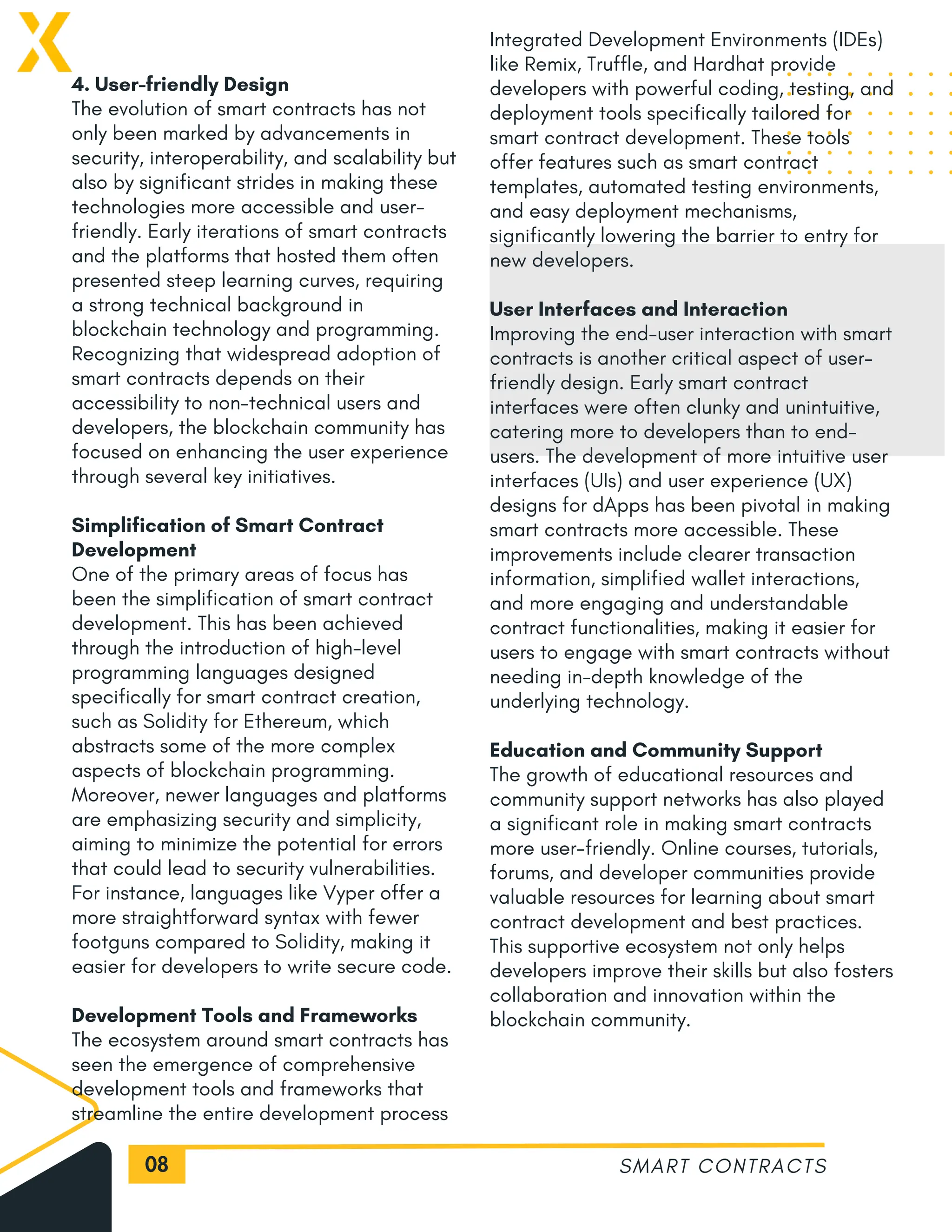 08
4. User-friendly Design
The evolution of smart contracts has not
only been marked by advancements in
security, interoperability, and scalability but
also by significant strides in making these
technologies more accessible and user-
friendly. Early iterations of smart contracts
and the platforms that hosted them often
presented steep learning curves, requiring
a strong technical background in
blockchain technology and programming.
Recognizing that widespread adoption of
smart contracts depends on their
accessibility to non-technical users and
developers, the blockchain community has
focused on enhancing the user experience
through several key initiatives.
Simplification of Smart Contract
Development
One of the primary areas of focus has
been the simplification of smart contract
development. This has been achieved
through the introduction of high-level
programming languages designed
specifically for smart contract creation,
such as Solidity for Ethereum, which
abstracts some of the more complex
aspects of blockchain programming.
Moreover, newer languages and platforms
are emphasizing security and simplicity,
aiming to minimize the potential for errors
that could lead to security vulnerabilities.
For instance, languages like Vyper offer a
more straightforward syntax with fewer
footguns compared to Solidity, making it
easier for developers to write secure code.
Development Tools and Frameworks
The ecosystem around smart contracts has
seen the emergence of comprehensive
development tools and frameworks that
streamline the entire development process
SMART CONTRACTS
Integrated Development Environments (IDEs)
like Remix, Truffle, and Hardhat provide
developers with powerful coding, testing, and
deployment tools specifically tailored for
smart contract development. These tools
offer features such as smart contract
templates, automated testing environments,
and easy deployment mechanisms,
significantly lowering the barrier to entry for
new developers.
User Interfaces and Interaction
Improving the end-user interaction with smart
contracts is another critical aspect of user-
friendly design. Early smart contract
interfaces were often clunky and unintuitive,
catering more to developers than to end-
users. The development of more intuitive user
interfaces (UIs) and user experience (UX)
designs for dApps has been pivotal in making
smart contracts more accessible. These
improvements include clearer transaction
information, simplified wallet interactions,
and more engaging and understandable
contract functionalities, making it easier for
users to engage with smart contracts without
needing in-depth knowledge of the
underlying technology.
Education and Community Support
The growth of educational resources and
community support networks has also played
a significant role in making smart contracts
more user-friendly. Online courses, tutorials,
forums, and developer communities provide
valuable resources for learning about smart
contract development and best practices.
This supportive ecosystem not only helps
developers improve their skills but also fosters
collaboration and innovation within the
blockchain community.
 