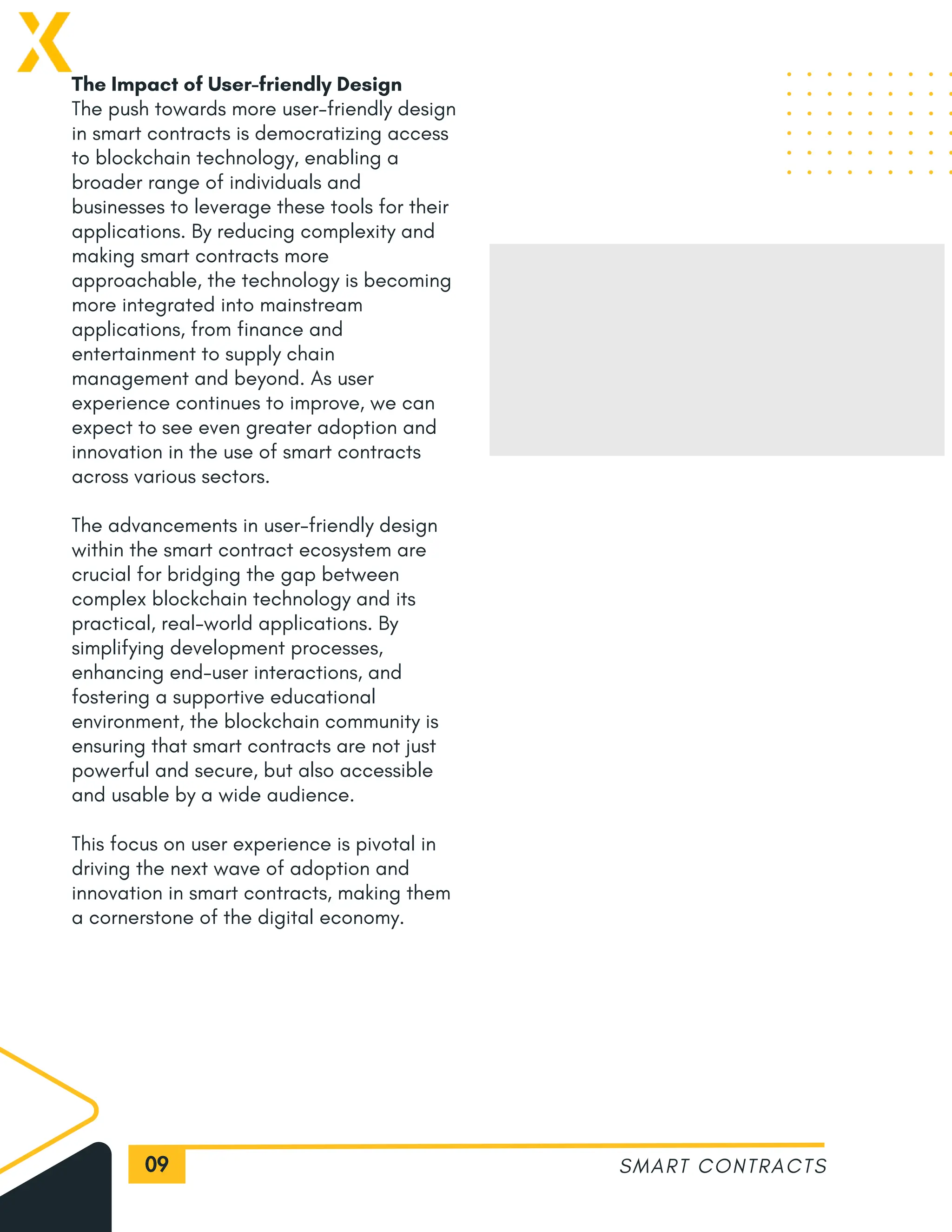 09
The Impact of User-friendly Design
The push towards more user-friendly design
in smart contracts is democratizing access
to blockchain technology, enabling a
broader range of individuals and
businesses to leverage these tools for their
applications. By reducing complexity and
making smart contracts more
approachable, the technology is becoming
more integrated into mainstream
applications, from finance and
entertainment to supply chain
management and beyond. As user
experience continues to improve, we can
expect to see even greater adoption and
innovation in the use of smart contracts
across various sectors.
The advancements in user-friendly design
within the smart contract ecosystem are
crucial for bridging the gap between
complex blockchain technology and its
practical, real-world applications. By
simplifying development processes,
enhancing end-user interactions, and
fostering a supportive educational
environment, the blockchain community is
ensuring that smart contracts are not just
powerful and secure, but also accessible
and usable by a wide audience.
This focus on user experience is pivotal in
driving the next wave of adoption and
innovation in smart contracts, making them
a cornerstone of the digital economy.
SMART CONTRACTS
 