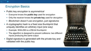 Smart Contracts - The Blockchain Beyond Bitcoin – Jim McKeeth
Encryption Basics
▪ Public key encryption is asymmetrical
▪ Everyone knows the public key used for encryption
▪ Only the receiver knows the private key used for decryption
▪ Blockchain doesn’t use encryption, just signatures
▪ A cryptographic hash is a fixed size thumbprint that
uniquely identifies an arbitrary input (one way)
▪ Example: SHA-256 is a 256-bit thumbprint
▪ The algorithm is designed to prevent collisions: two different
inputs producing the same output
▪ Digital signature is generated with the private key and
validated with the public key
 