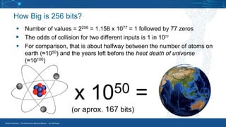 Smart Contracts - The Blockchain Beyond Bitcoin – Jim McKeeth
How Big is 256 bits?
▪ Number of values = 2256 = 1.158 x 1077 = 1 followed by 77 zeros
▪ The odds of collision for two different inputs is 1 in 1077
▪ For comparison, that is about halfway between the number of atoms on
earth (≈1050) and the years left before the heat death of universe
(≈10100)
x 1050 =
(or aprox. 167 bits)
 