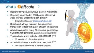 Smart Contracts - The Blockchain Beyond Bitcoin – Jim McKeeth
What is ?
▪ Designed by pseudonymous Satoshi Nakamoto
▪ Originally described in 2008 paper “Bitcoin: A
Peer-to-Peer Electronic Cash System”
▪ Original white paper bitcoin.org/bitcoin.pdf
▪ Distributed Miners maintain the blockchain
transaction ledger with proof of work timestamps
▪ A block completes every 10 minutes, generating
6.25 BTC for generator (payout changes over time)
▪ Transactions are in satoshi = 0.00000001 BTC
▪ 16 satoshi = 1 US cent (Nov 2021)
▪ An individual uses a wallet to access their BTC
▪ The digital credentials to transfer bitcoins
bitcoin.org
 
