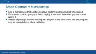 Smart Contracts - The Blockchain Beyond Bitcoin – Jim McKeeth
Smart Contract ≈ Microservice
▪ Like a microservice that exists on a cloud platform and is activated when called
▪ For a smart contract you pay a fee to deploy it, and then the callers pay the cost of
calling it
▪ Instead of paying a monthly hosting fee, it is part of the blockchain, and the program
runs as needed during block validation
 