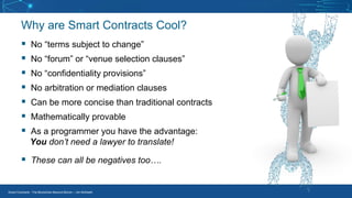 Smart Contracts - The Blockchain Beyond Bitcoin – Jim McKeeth
Why are Smart Contracts Cool?
▪ No “terms subject to change”
▪ No “forum” or “venue selection clauses”
▪ No “confidentiality provisions”
▪ No arbitration or mediation clauses
▪ Can be more concise than traditional contracts
▪ Mathematically provable
▪ As a programmer you have the advantage:
You don’t need a lawyer to translate!
▪ These can all be negatives too….
 