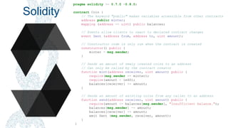 Smart Contracts - The Blockchain Beyond Bitcoin – Jim McKeeth
Solidity
pragma solidity >= 0.7.0 <0.8.0;
contract Coin {
// The keyword "public" makes variables accessible from other contracts
address public minter;
mapping (address => uint) public balances;
// Events allow clients to react to declared contract changes
event Sent (address from, address to, uint amount);
// Constructor code is only run when the contract is created
constructor() public {
minter = msg.sender;
}
// Sends an amount of newly created coins to an address
// Can only be called by the contract creator
function mint(address receiver, uint amount) public {
require(msg.sender == minter);
require(amount < 1e60);
balances[receiver] += amount;
}
// Sends an amount of existing coins from any caller to an address
function send(address receiver, uint amount) public {
require(amount <= balances[msg.sender], "Insufficient balance.");
balances[msg.sender] -= amount;
balances[receiver] += amount;
emit Sent (msg.sender, receiver, amount);
}
}
 