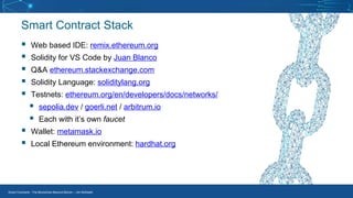 Smart Contracts - The Blockchain Beyond Bitcoin – Jim McKeeth
Smart Contract Stack
▪ Web based IDE: remix.ethereum.org
▪ Solidity for VS Code by Juan Blanco
▪ Q&A ethereum.stackexchange.com
▪ Solidity Language: soliditylang.org
▪ Testnets: ethereum.org/en/developers/docs/networks/
▪ sepolia.dev / goerli.net / arbitrum.io
▪ Each with it’s own faucet
▪ Wallet: metamask.io
▪ Local Ethereum environment: hardhat.org
 