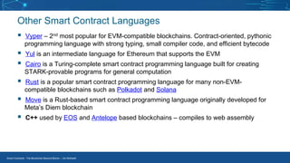 Smart Contracts - The Blockchain Beyond Bitcoin – Jim McKeeth
Other Smart Contract Languages
▪ Vyper – 2nd most popular for EVM-compatible blockchains. Contract-oriented, pythonic
programming language with strong typing, small compiler code, and efficient bytecode
▪ Yul is an intermediate language for Ethereum that supports the EVM
▪ Cairo is a Turing-complete smart contract programming language built for creating
STARK-provable programs for general computation
▪ Rust is a popular smart contract programming language for many non-EVM-
compatible blockchains such as Polkadot and Solana
▪ Move is a Rust-based smart contract programming language originally developed for
Meta’s Diem blockchain
▪ C++ used by EOS and Antelope based blockchains – compiles to web assembly
 