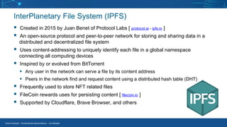 Smart Contracts - The Blockchain Beyond Bitcoin – Jim McKeeth
▪ Created in 2015 by Juan Benet of Protocol Labs [ protocol.ai - ipfs.io ]
▪ An open-source protocol and peer-to-peer network for storing and sharing data in a
distributed and decentralized file system
▪ Uses content-addressing to uniquely identify each file in a global namespace
connecting all computing devices
▪ Inspired by or evolved from BitTorrent
▪ Any user in the network can serve a file by its content address
▪ Peers in the network find and request content using a distributed hash table (DHT)
▪ Frequently used to store NFT related files
▪ FileCoin rewards uses for persisting content [ filecoin.io ]
▪ Supported by Cloudflare, Brave Browser, and others
InterPlanetary File System (IPFS)
 