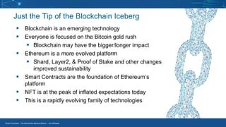 Smart Contracts - The Blockchain Beyond Bitcoin – Jim McKeeth
Just the Tip of the Blockchain Iceberg
▪ Blockchain is an emerging technology
▪ Everyone is focused on the Bitcoin gold rush
▪ Blockchain may have the bigger/longer impact
▪ Ethereum is a more evolved platform
▪ Shard, Layer2, & Proof of Stake and other changes
improved sustainability
▪ Smart Contracts are the foundation of Ethereum’s
platform
▪ NFT is at the peak of inflated expectations today
▪ This is a rapidly evolving family of technologies
 