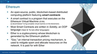 Smart Contracts - The Blockchain Beyond Bitcoin – Jim McKeeth
Ethereum
▪ An open-source, public, blockchain-based distributed
computing platform featuring smart contracts
▪ A smart contract is a program that executes on the
Ethereum Virtual Machine (EVM)
[a decentralized Turing-complete virtual machine on the blockchain]
▪ Most Smart Contracts are written in Solidity, an OOP
language (Viper & Yul are other languages)
▪ Ether is a cryptocurrency whose blockchain is
generated by the Ethereum platform
▪ "Gas," an internal transaction pricing mechanism, is
used to mitigate spam and allocate resources on the
network. It is paid for with Ether
ethereum.org
 