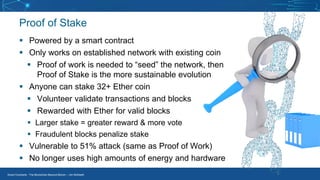 Smart Contracts - The Blockchain Beyond Bitcoin – Jim McKeeth
Proof of Stake
▪ Powered by a smart contract
▪ Only works on established network with existing coin
▪ Proof of work is needed to “seed” the network, then
Proof of Stake is the more sustainable evolution
▪ Anyone can stake 32+ Ether coin
▪ Volunteer validate transactions and blocks
▪ Rewarded with Ether for valid blocks
▪ Larger stake = greater reward & more vote
▪ Fraudulent blocks penalize stake
▪ Vulnerable to 51% attack (same as Proof of Work)
▪ No longer uses high amounts of energy and hardware
 