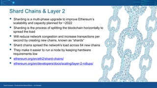 Smart Contracts - The Blockchain Beyond Bitcoin – Jim McKeeth
Shard Chains & Layer 2
▪ Sharding is a multi-phase upgrade to improve Ethereum’s
scalability and capacity planned for ~2022
▪ Sharding is the process of splitting the blockchain horizontally to
spread the load
▪ Will reduce network congestion and increase transactions per
second by creating new chains, known as “shards”
▪ Shard chains spread the network's load across 64 new chains
▪ They make it easier to run a node by keeping hardware
requirements low
▪ ethereum.org/en/eth2/shard-chains/
▪ ethereum.org/en/developers/docs/scaling/layer-2-rollups/
 