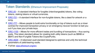 Smart Contracts - The Blockchain Beyond Bitcoin – Jim McKeeth
Token Standards (Ethereum Improvement Proposals)
▪ ERC-20 – A standard interface for fungible (interchangeable) tokens, like voting
tokens, staking tokens or virtual currencies.
▪ ERC-721 – A standard interface for non-fungible tokens, like a deed for artwork or a
song.
▪ ERC-777 – Allows people to build extra functionality on top of tokens such as a mixer
contract for improved transaction privacy or an emergency recover function to bail you
out if you lose your private keys.
▪ ERC-1155 – Allows for more efficient trades and bundling of transactions – thus saving
costs. This token standard allows for creating both utility tokens (such as $BNB or
$BAT) and Non-Fungible Tokens like CryptoPunks.
▪ ERC-4626 – A tokenized vault standard designed to optimize and unify the technical
parameters of yield-bearing vaults.
▪ Full list: eips.ethereum.org/erc
 
