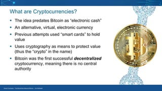 Smart Contracts - The Blockchain Beyond Bitcoin – Jim McKeeth
What are Cryptocurrencies?
▪ The idea predates Bitcoin as “electronic cash”
▪ An alternative, virtual, electronic currency
▪ Previous attempts used “smart cards” to hold
value
▪ Uses cryptography as means to protect value
(thus the “crypto” in the name)
▪ Bitcoin was the first successful decentralized
cryptocurrency, meaning there is no central
authority
 