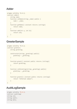 Adder
pragma solidity ^0.4.2;
contract adder{
string name;
function setName(string _name) public {
name = _name;
}
function getName() constant returns (string){
return name;
}
function add(int a, int b){
return a+b;
}
}
GreeterSample
pragma solidity ^0.4.2;
contract greeter{
string greeting;
constructor(string _greeting) public{
greeting = _greeting;
}
function greet() constant public returns (string){
return greeting;
}
function setGreeting(string _greeting) public{
greeting = _greeting;
}
function greet2() constant public returns (string){
return "ethereum sample";
}
}
AuditLogSample
pragma solidity ^0.4.2;
contract auditlog{
string uid;
string audit;
string date;