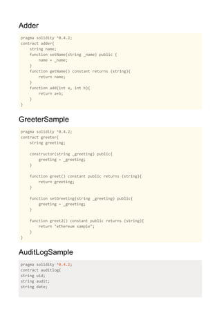Adder
pragma solidity ^0.4.2;
contract adder{
string name;
function setName(string _name) public {
name = _name;
}
function getName() constant returns (string){
return name;
}
function add(int a, int b){
return a+b;
}
}
GreeterSample
pragma solidity ^0.4.2;
contract greeter{
string greeting;
constructor(string _greeting) public{
greeting = _greeting;
}
function greet() constant public returns (string){
return greeting;
}
function setGreeting(string _greeting) public{
greeting = _greeting;
}
function greet2() constant public returns (string){
return "ethereum sample";
}
}
AuditLogSample
pragma solidity ^​0.4.2​;
contract auditlog{
string uid;
string audit;
string date;
 