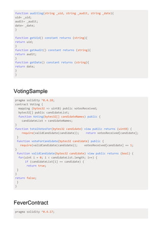 function​ ​auditlog​(​string _uid, string _audit, string _date​){
uid= _uid;
audit= _audit;
date= _date;
}
function​ ​getUid​() ​constant​ ​returns​ (​string​){
return​ uid;
}
function​ ​getAudit​() ​constant​ ​returns​ (​string​){
return​ audit;
}
function​ ​getDate​() ​constant​ ​returns​ (​string​){
return​ date;
}
}
VotingSample
pragma solidity ^​0.4.18​;
contract Voting {
mapping (​bytes32​ => uint8) public votesReceived;
bytes32[] public candidateList;
​function​ ​Voting​(​bytes32[] candidateNames​) ​public​ {
candidateList = candidateNames;
}
function​ ​totalVotesFor​(​bytes32 candidate​) ​view​ ​public​ ​returns​ (​uint8​) {
​require​(validCandidate(candidate)); ​return​ votesReceived[candidate];
}
​function​ ​voteForCandidate​(​bytes32 candidate​) ​public​ {
​require​(validCandidate(candidate)); votesReceived[candidate] += ​1​;
}
​function​ ​validCandidate​(​bytes32 candidate​) ​view​ ​public​ ​returns​ (​bool​) {
​for​(uint i = ​0​; i < candidateList.length; i++) {
​if​ (candidateList[i] == candidate) {
​return​ ​true​;
}
}
return​ ​false​;
}
}
FeverContract
pragma solidity ^​0.4.17​;
 