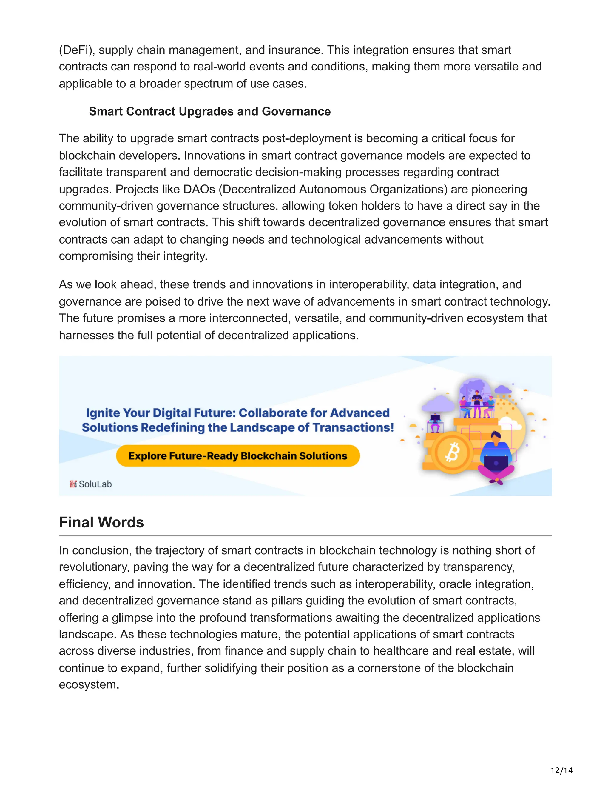 12/14
(DeFi), supply chain management, and insurance. This integration ensures that smart
contracts can respond to real-world events and conditions, making them more versatile and
applicable to a broader spectrum of use cases.
Smart Contract Upgrades and Governance
The ability to upgrade smart contracts post-deployment is becoming a critical focus for
blockchain developers. Innovations in smart contract governance models are expected to
facilitate transparent and democratic decision-making processes regarding contract
upgrades. Projects like DAOs (Decentralized Autonomous Organizations) are pioneering
community-driven governance structures, allowing token holders to have a direct say in the
evolution of smart contracts. This shift towards decentralized governance ensures that smart
contracts can adapt to changing needs and technological advancements without
compromising their integrity.
As we look ahead, these trends and innovations in interoperability, data integration, and
governance are poised to drive the next wave of advancements in smart contract technology.
The future promises a more interconnected, versatile, and community-driven ecosystem that
harnesses the full potential of decentralized applications.
Final Words
In conclusion, the trajectory of smart contracts in blockchain technology is nothing short of
revolutionary, paving the way for a decentralized future characterized by transparency,
efficiency, and innovation. The identified trends such as interoperability, oracle integration,
and decentralized governance stand as pillars guiding the evolution of smart contracts,
offering a glimpse into the profound transformations awaiting the decentralized applications
landscape. As these technologies mature, the potential applications of smart contracts
across diverse industries, from finance and supply chain to healthcare and real estate, will
continue to expand, further solidifying their position as a cornerstone of the blockchain
ecosystem.
 