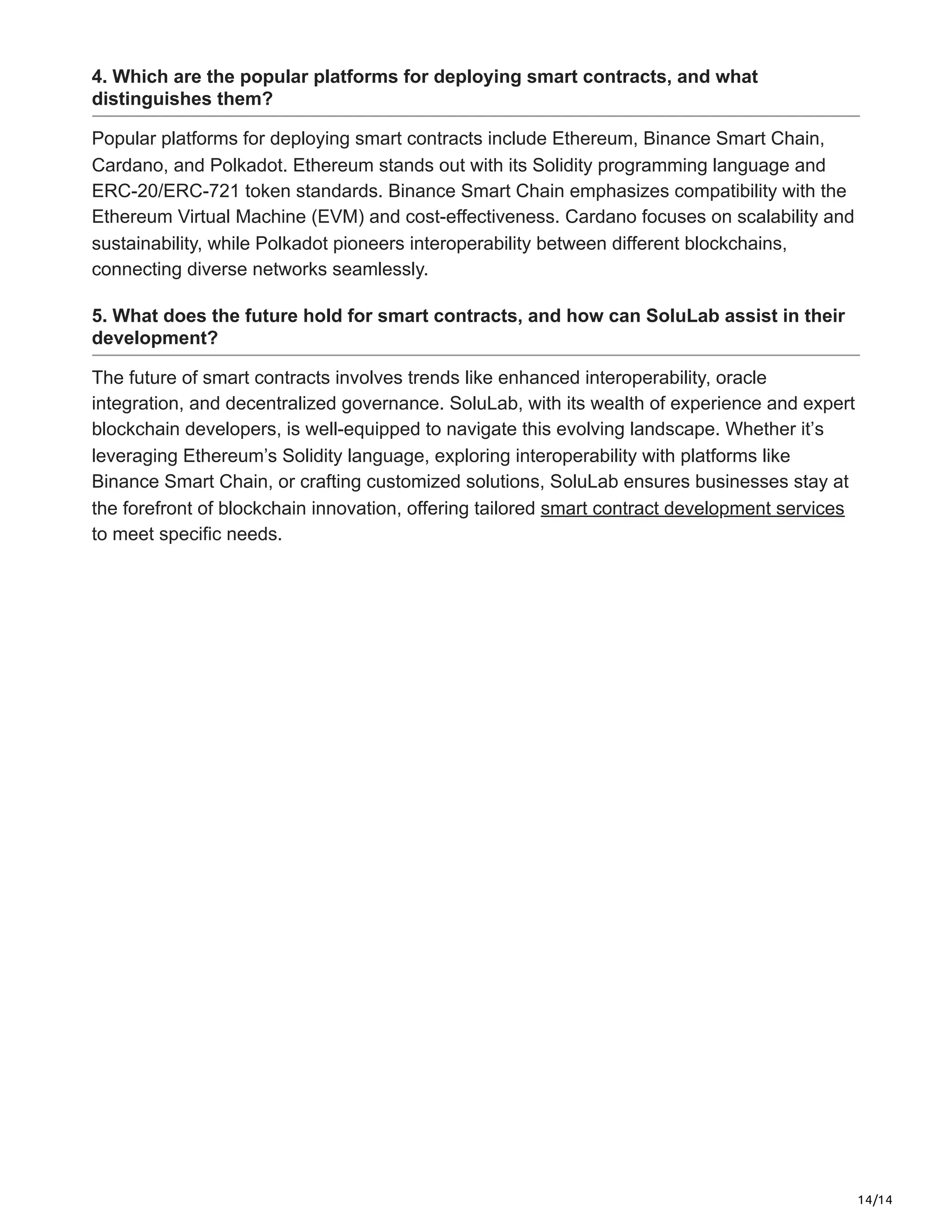 14/14
4. Which are the popular platforms for deploying smart contracts, and what
distinguishes them?
Popular platforms for deploying smart contracts include Ethereum, Binance Smart Chain,
Cardano, and Polkadot. Ethereum stands out with its Solidity programming language and
ERC-20/ERC-721 token standards. Binance Smart Chain emphasizes compatibility with the
Ethereum Virtual Machine (EVM) and cost-effectiveness. Cardano focuses on scalability and
sustainability, while Polkadot pioneers interoperability between different blockchains,
connecting diverse networks seamlessly.
5. What does the future hold for smart contracts, and how can SoluLab assist in their
development?
The future of smart contracts involves trends like enhanced interoperability, oracle
integration, and decentralized governance. SoluLab, with its wealth of experience and expert
blockchain developers, is well-equipped to navigate this evolving landscape. Whether it’s
leveraging Ethereum’s Solidity language, exploring interoperability with platforms like
Binance Smart Chain, or crafting customized solutions, SoluLab ensures businesses stay at
the forefront of blockchain innovation, offering tailored smart contract development services
to meet specific needs.
 