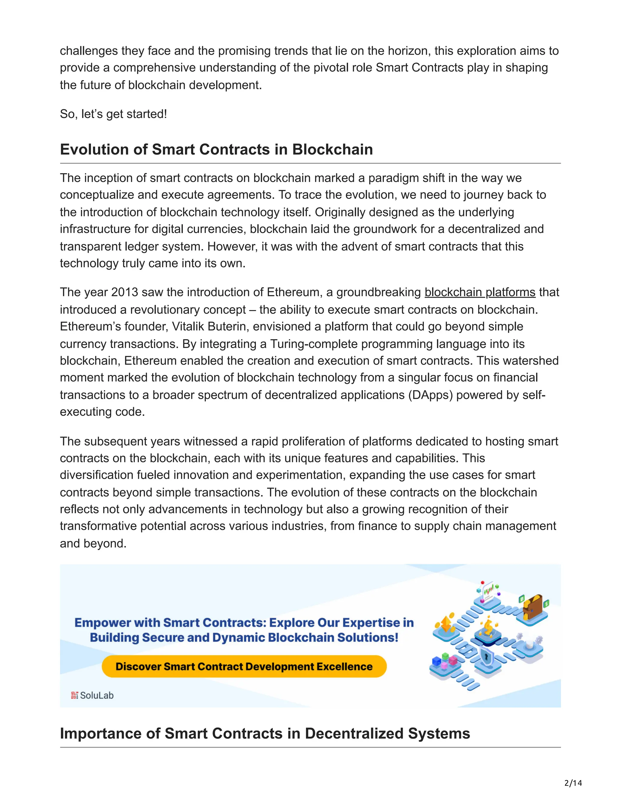 2/14
challenges they face and the promising trends that lie on the horizon, this exploration aims to
provide a comprehensive understanding of the pivotal role Smart Contracts play in shaping
the future of blockchain development.
So, let’s get started!
Evolution of Smart Contracts in Blockchain
The inception of smart contracts on blockchain marked a paradigm shift in the way we
conceptualize and execute agreements. To trace the evolution, we need to journey back to
the introduction of blockchain technology itself. Originally designed as the underlying
infrastructure for digital currencies, blockchain laid the groundwork for a decentralized and
transparent ledger system. However, it was with the advent of smart contracts that this
technology truly came into its own.
The year 2013 saw the introduction of Ethereum, a groundbreaking blockchain platforms that
introduced a revolutionary concept – the ability to execute smart contracts on blockchain.
Ethereum’s founder, Vitalik Buterin, envisioned a platform that could go beyond simple
currency transactions. By integrating a Turing-complete programming language into its
blockchain, Ethereum enabled the creation and execution of smart contracts. This watershed
moment marked the evolution of blockchain technology from a singular focus on financial
transactions to a broader spectrum of decentralized applications (DApps) powered by self-
executing code.
The subsequent years witnessed a rapid proliferation of platforms dedicated to hosting smart
contracts on the blockchain, each with its unique features and capabilities. This
diversification fueled innovation and experimentation, expanding the use cases for smart
contracts beyond simple transactions. The evolution of these contracts on the blockchain
reflects not only advancements in technology but also a growing recognition of their
transformative potential across various industries, from finance to supply chain management
and beyond.
Importance of Smart Contracts in Decentralized Systems
 