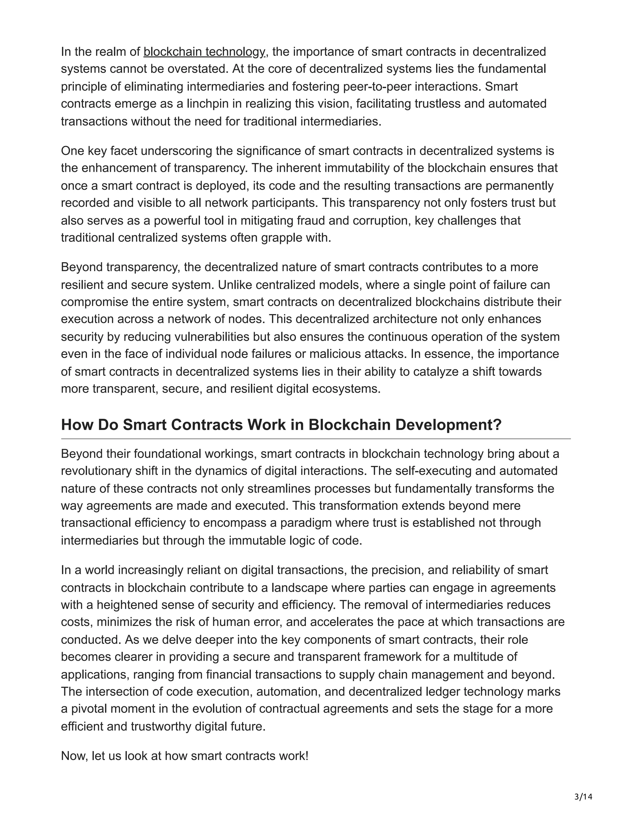 3/14
In the realm of blockchain technology, the importance of smart contracts in decentralized
systems cannot be overstated. At the core of decentralized systems lies the fundamental
principle of eliminating intermediaries and fostering peer-to-peer interactions. Smart
contracts emerge as a linchpin in realizing this vision, facilitating trustless and automated
transactions without the need for traditional intermediaries.
One key facet underscoring the significance of smart contracts in decentralized systems is
the enhancement of transparency. The inherent immutability of the blockchain ensures that
once a smart contract is deployed, its code and the resulting transactions are permanently
recorded and visible to all network participants. This transparency not only fosters trust but
also serves as a powerful tool in mitigating fraud and corruption, key challenges that
traditional centralized systems often grapple with.
Beyond transparency, the decentralized nature of smart contracts contributes to a more
resilient and secure system. Unlike centralized models, where a single point of failure can
compromise the entire system, smart contracts on decentralized blockchains distribute their
execution across a network of nodes. This decentralized architecture not only enhances
security by reducing vulnerabilities but also ensures the continuous operation of the system
even in the face of individual node failures or malicious attacks. In essence, the importance
of smart contracts in decentralized systems lies in their ability to catalyze a shift towards
more transparent, secure, and resilient digital ecosystems.
How Do Smart Contracts Work in Blockchain Development?
Beyond their foundational workings, smart contracts in blockchain technology bring about a
revolutionary shift in the dynamics of digital interactions. The self-executing and automated
nature of these contracts not only streamlines processes but fundamentally transforms the
way agreements are made and executed. This transformation extends beyond mere
transactional efficiency to encompass a paradigm where trust is established not through
intermediaries but through the immutable logic of code.
In a world increasingly reliant on digital transactions, the precision, and reliability of smart
contracts in blockchain contribute to a landscape where parties can engage in agreements
with a heightened sense of security and efficiency. The removal of intermediaries reduces
costs, minimizes the risk of human error, and accelerates the pace at which transactions are
conducted. As we delve deeper into the key components of smart contracts, their role
becomes clearer in providing a secure and transparent framework for a multitude of
applications, ranging from financial transactions to supply chain management and beyond.
The intersection of code execution, automation, and decentralized ledger technology marks
a pivotal moment in the evolution of contractual agreements and sets the stage for a more
efficient and trustworthy digital future.
Now, let us look at how smart contracts work!
 