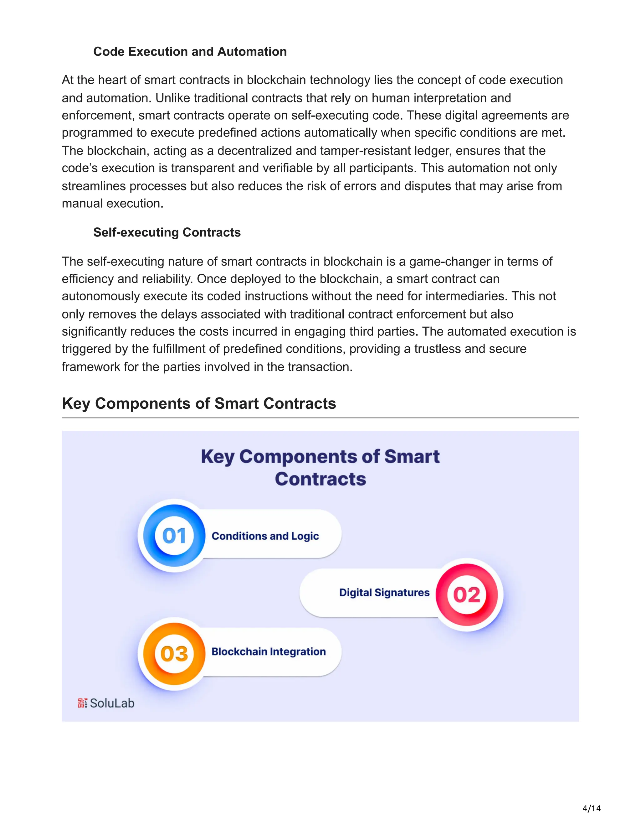 4/14
Code Execution and Automation
At the heart of smart contracts in blockchain technology lies the concept of code execution
and automation. Unlike traditional contracts that rely on human interpretation and
enforcement, smart contracts operate on self-executing code. These digital agreements are
programmed to execute predefined actions automatically when specific conditions are met.
The blockchain, acting as a decentralized and tamper-resistant ledger, ensures that the
code’s execution is transparent and verifiable by all participants. This automation not only
streamlines processes but also reduces the risk of errors and disputes that may arise from
manual execution.
Self-executing Contracts
The self-executing nature of smart contracts in blockchain is a game-changer in terms of
efficiency and reliability. Once deployed to the blockchain, a smart contract can
autonomously execute its coded instructions without the need for intermediaries. This not
only removes the delays associated with traditional contract enforcement but also
significantly reduces the costs incurred in engaging third parties. The automated execution is
triggered by the fulfillment of predefined conditions, providing a trustless and secure
framework for the parties involved in the transaction.
Key Components of Smart Contracts
 