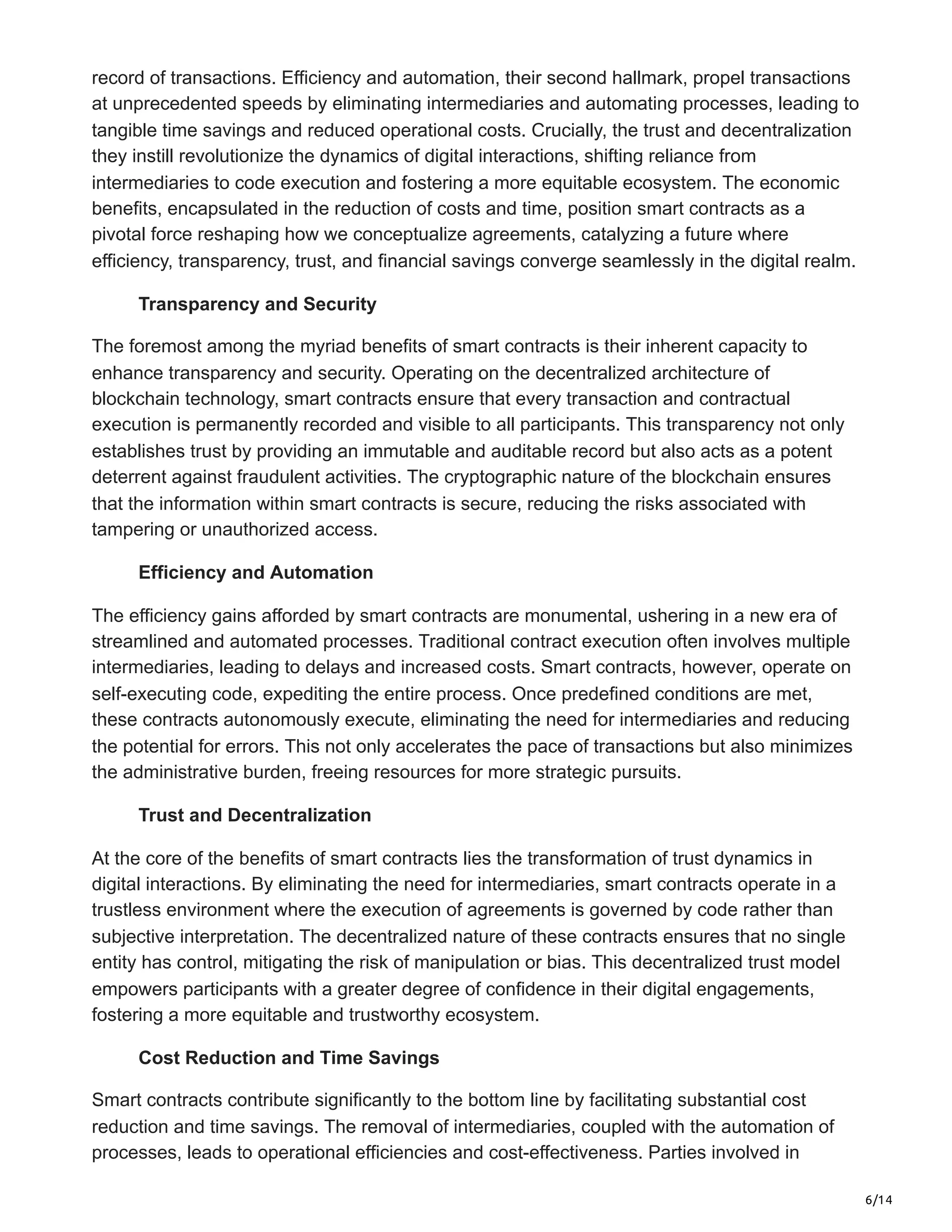6/14
record of transactions. Efficiency and automation, their second hallmark, propel transactions
at unprecedented speeds by eliminating intermediaries and automating processes, leading to
tangible time savings and reduced operational costs. Crucially, the trust and decentralization
they instill revolutionize the dynamics of digital interactions, shifting reliance from
intermediaries to code execution and fostering a more equitable ecosystem. The economic
benefits, encapsulated in the reduction of costs and time, position smart contracts as a
pivotal force reshaping how we conceptualize agreements, catalyzing a future where
efficiency, transparency, trust, and financial savings converge seamlessly in the digital realm.
Transparency and Security
The foremost among the myriad benefits of smart contracts is their inherent capacity to
enhance transparency and security. Operating on the decentralized architecture of
blockchain technology, smart contracts ensure that every transaction and contractual
execution is permanently recorded and visible to all participants. This transparency not only
establishes trust by providing an immutable and auditable record but also acts as a potent
deterrent against fraudulent activities. The cryptographic nature of the blockchain ensures
that the information within smart contracts is secure, reducing the risks associated with
tampering or unauthorized access.
Efficiency and Automation
The efficiency gains afforded by smart contracts are monumental, ushering in a new era of
streamlined and automated processes. Traditional contract execution often involves multiple
intermediaries, leading to delays and increased costs. Smart contracts, however, operate on
self-executing code, expediting the entire process. Once predefined conditions are met,
these contracts autonomously execute, eliminating the need for intermediaries and reducing
the potential for errors. This not only accelerates the pace of transactions but also minimizes
the administrative burden, freeing resources for more strategic pursuits.
Trust and Decentralization
At the core of the benefits of smart contracts lies the transformation of trust dynamics in
digital interactions. By eliminating the need for intermediaries, smart contracts operate in a
trustless environment where the execution of agreements is governed by code rather than
subjective interpretation. The decentralized nature of these contracts ensures that no single
entity has control, mitigating the risk of manipulation or bias. This decentralized trust model
empowers participants with a greater degree of confidence in their digital engagements,
fostering a more equitable and trustworthy ecosystem.
Cost Reduction and Time Savings
Smart contracts contribute significantly to the bottom line by facilitating substantial cost
reduction and time savings. The removal of intermediaries, coupled with the automation of
processes, leads to operational efficiencies and cost-effectiveness. Parties involved in
 