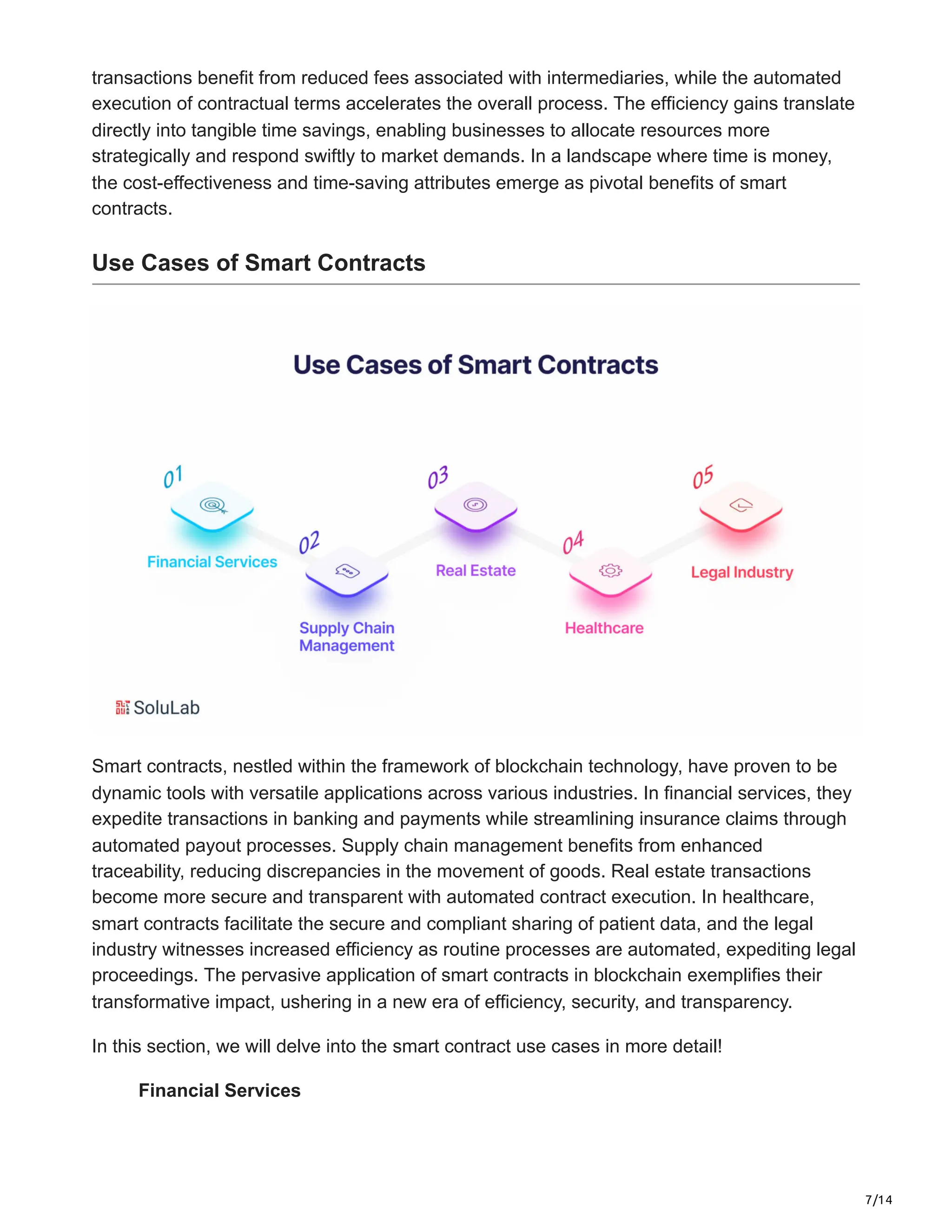7/14
transactions benefit from reduced fees associated with intermediaries, while the automated
execution of contractual terms accelerates the overall process. The efficiency gains translate
directly into tangible time savings, enabling businesses to allocate resources more
strategically and respond swiftly to market demands. In a landscape where time is money,
the cost-effectiveness and time-saving attributes emerge as pivotal benefits of smart
contracts.
Use Cases of Smart Contracts
Smart contracts, nestled within the framework of blockchain technology, have proven to be
dynamic tools with versatile applications across various industries. In financial services, they
expedite transactions in banking and payments while streamlining insurance claims through
automated payout processes. Supply chain management benefits from enhanced
traceability, reducing discrepancies in the movement of goods. Real estate transactions
become more secure and transparent with automated contract execution. In healthcare,
smart contracts facilitate the secure and compliant sharing of patient data, and the legal
industry witnesses increased efficiency as routine processes are automated, expediting legal
proceedings. The pervasive application of smart contracts in blockchain exemplifies their
transformative impact, ushering in a new era of efficiency, security, and transparency.
In this section, we will delve into the smart contract use cases in more detail!
Financial Services
 